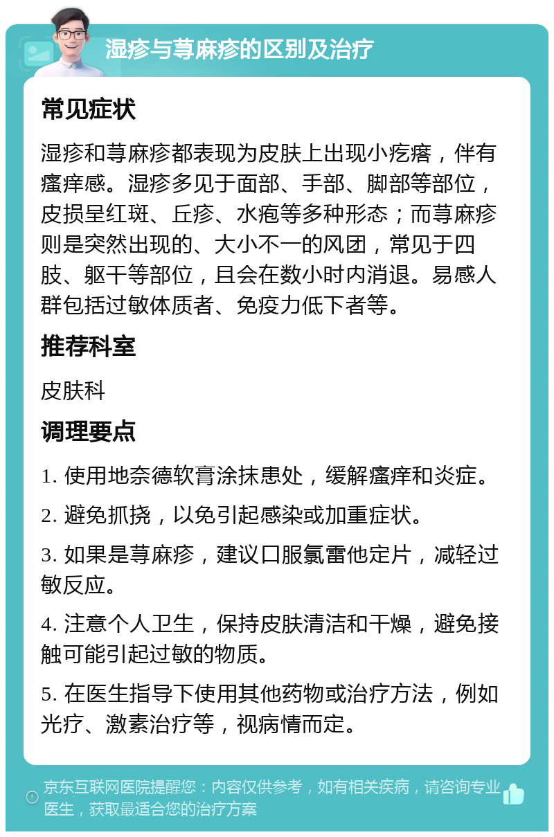 湿疹与荨麻疹的区别及治疗 常见症状 湿疹和荨麻疹都表现为皮肤上出现小疙瘩，伴有瘙痒感。湿疹多见于面部、手部、脚部等部位，皮损呈红斑、丘疹、水疱等多种形态；而荨麻疹则是突然出现的、大小不一的风团，常见于四肢、躯干等部位，且会在数小时内消退。易感人群包括过敏体质者、免疫力低下者等。 推荐科室 皮肤科 调理要点 1. 使用地奈德软膏涂抹患处，缓解瘙痒和炎症。 2. 避免抓挠，以免引起感染或加重症状。 3. 如果是荨麻疹，建议口服氯雷他定片，减轻过敏反应。 4. 注意个人卫生，保持皮肤清洁和干燥，避免接触可能引起过敏的物质。 5. 在医生指导下使用其他药物或治疗方法，例如光疗、激素治疗等，视病情而定。