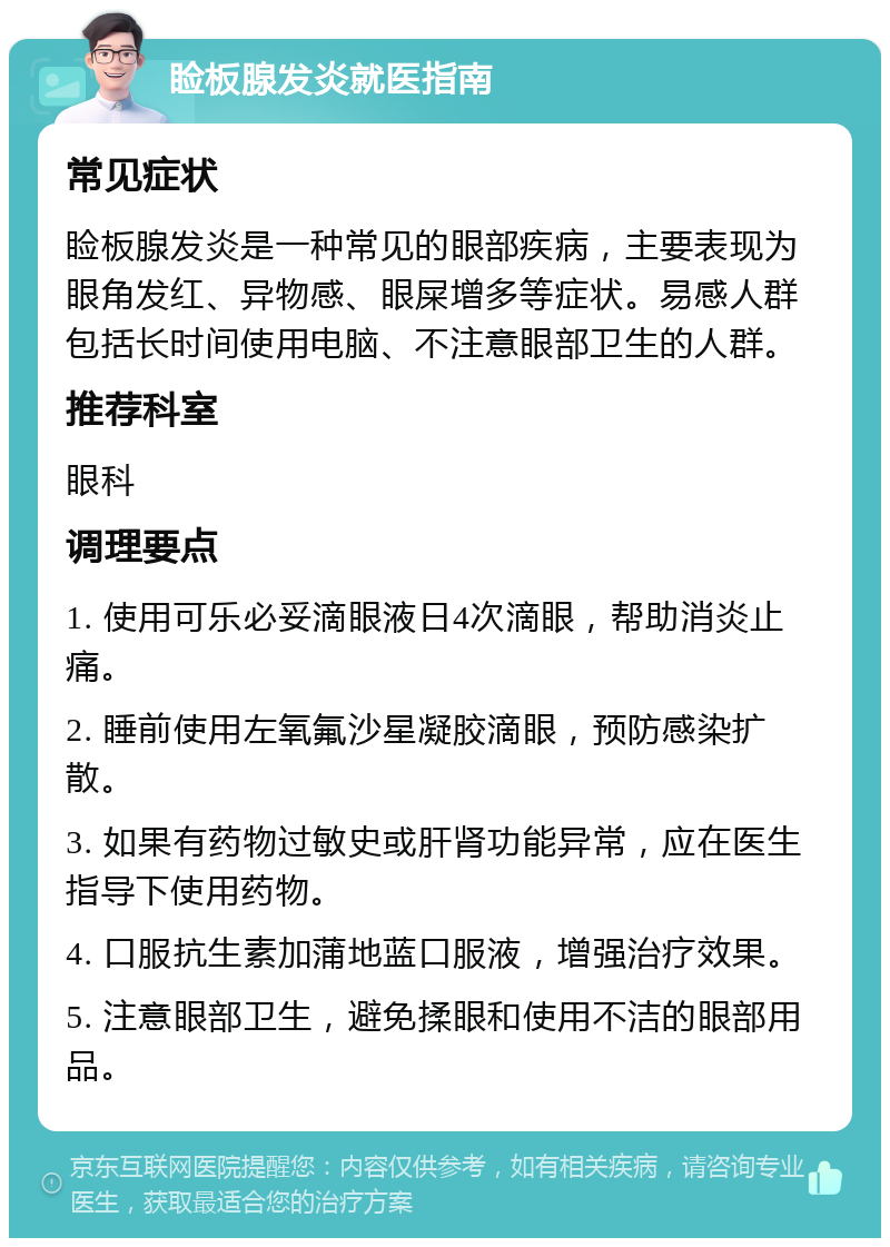 睑板腺发炎就医指南 常见症状 睑板腺发炎是一种常见的眼部疾病，主要表现为眼角发红、异物感、眼屎增多等症状。易感人群包括长时间使用电脑、不注意眼部卫生的人群。 推荐科室 眼科 调理要点 1. 使用可乐必妥滴眼液日4次滴眼，帮助消炎止痛。 2. 睡前使用左氧氟沙星凝胶滴眼，预防感染扩散。 3. 如果有药物过敏史或肝肾功能异常，应在医生指导下使用药物。 4. 口服抗生素加蒲地蓝口服液，增强治疗效果。 5. 注意眼部卫生，避免揉眼和使用不洁的眼部用品。