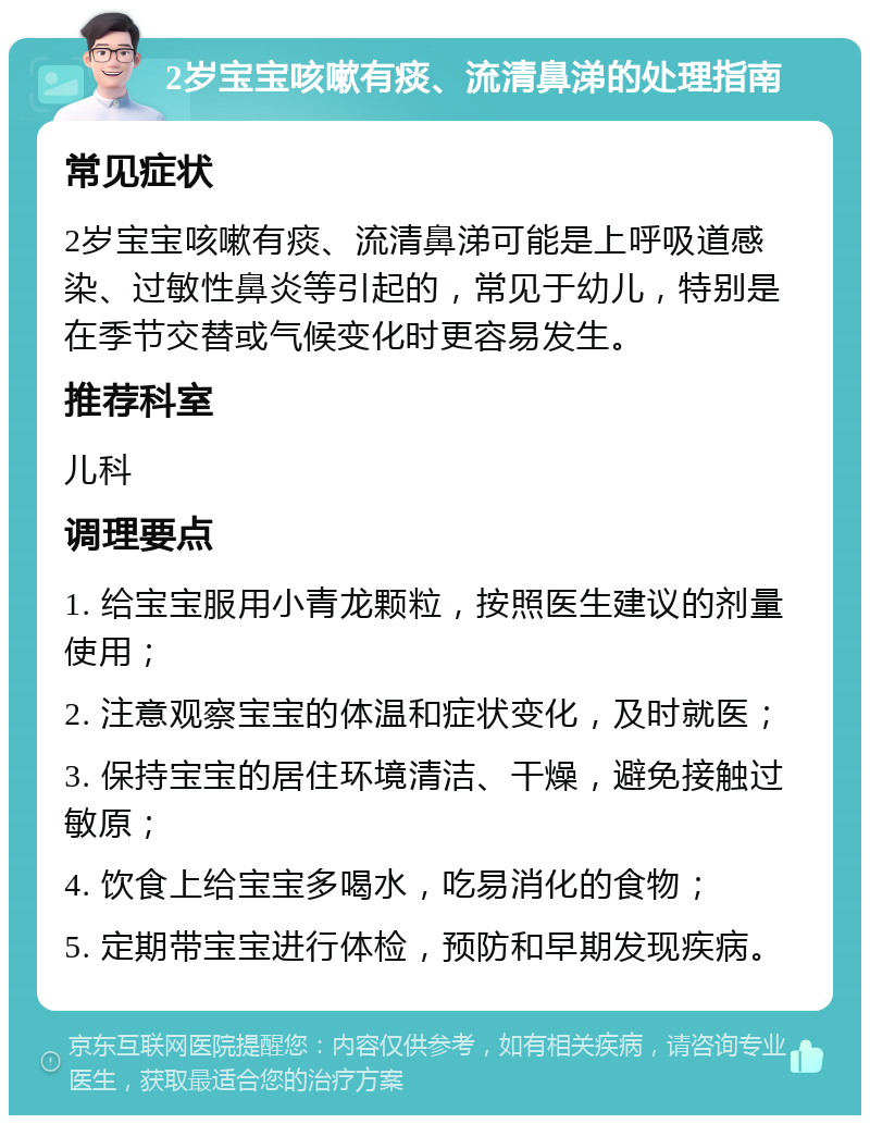 2岁宝宝咳嗽有痰、流清鼻涕的处理指南 常见症状 2岁宝宝咳嗽有痰、流清鼻涕可能是上呼吸道感染、过敏性鼻炎等引起的，常见于幼儿，特别是在季节交替或气候变化时更容易发生。 推荐科室 儿科 调理要点 1. 给宝宝服用小青龙颗粒，按照医生建议的剂量使用； 2. 注意观察宝宝的体温和症状变化，及时就医； 3. 保持宝宝的居住环境清洁、干燥，避免接触过敏原； 4. 饮食上给宝宝多喝水，吃易消化的食物； 5. 定期带宝宝进行体检，预防和早期发现疾病。