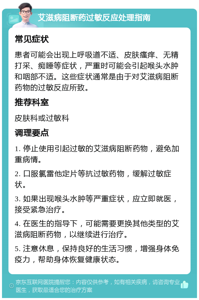 艾滋病阻断药过敏反应处理指南 常见症状 患者可能会出现上呼吸道不适、皮肤瘙痒、无精打采、痴睡等症状，严重时可能会引起喉头水肿和咽部不适。这些症状通常是由于对艾滋病阻断药物的过敏反应所致。 推荐科室 皮肤科或过敏科 调理要点 1. 停止使用引起过敏的艾滋病阻断药物，避免加重病情。 2. 口服氯雷他定片等抗过敏药物，缓解过敏症状。 3. 如果出现喉头水肿等严重症状，应立即就医，接受紧急治疗。 4. 在医生的指导下，可能需要更换其他类型的艾滋病阻断药物，以继续进行治疗。 5. 注意休息，保持良好的生活习惯，增强身体免疫力，帮助身体恢复健康状态。