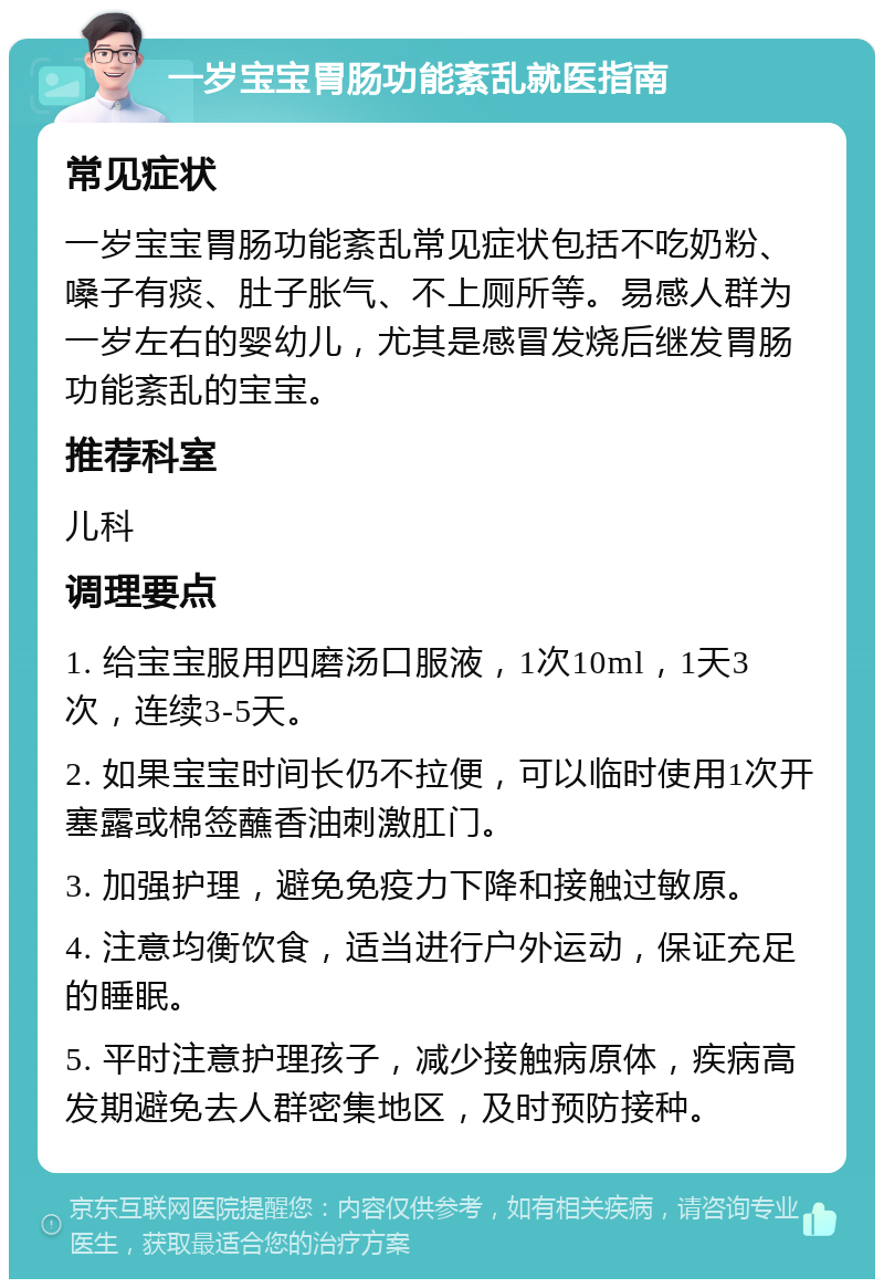 一岁宝宝胃肠功能紊乱就医指南 常见症状 一岁宝宝胃肠功能紊乱常见症状包括不吃奶粉、嗓子有痰、肚子胀气、不上厕所等。易感人群为一岁左右的婴幼儿，尤其是感冒发烧后继发胃肠功能紊乱的宝宝。 推荐科室 儿科 调理要点 1. 给宝宝服用四磨汤口服液，1次10ml，1天3次，连续3-5天。 2. 如果宝宝时间长仍不拉便，可以临时使用1次开塞露或棉签蘸香油刺激肛门。 3. 加强护理，避免免疫力下降和接触过敏原。 4. 注意均衡饮食，适当进行户外运动，保证充足的睡眠。 5. 平时注意护理孩子，减少接触病原体，疾病高发期避免去人群密集地区，及时预防接种。