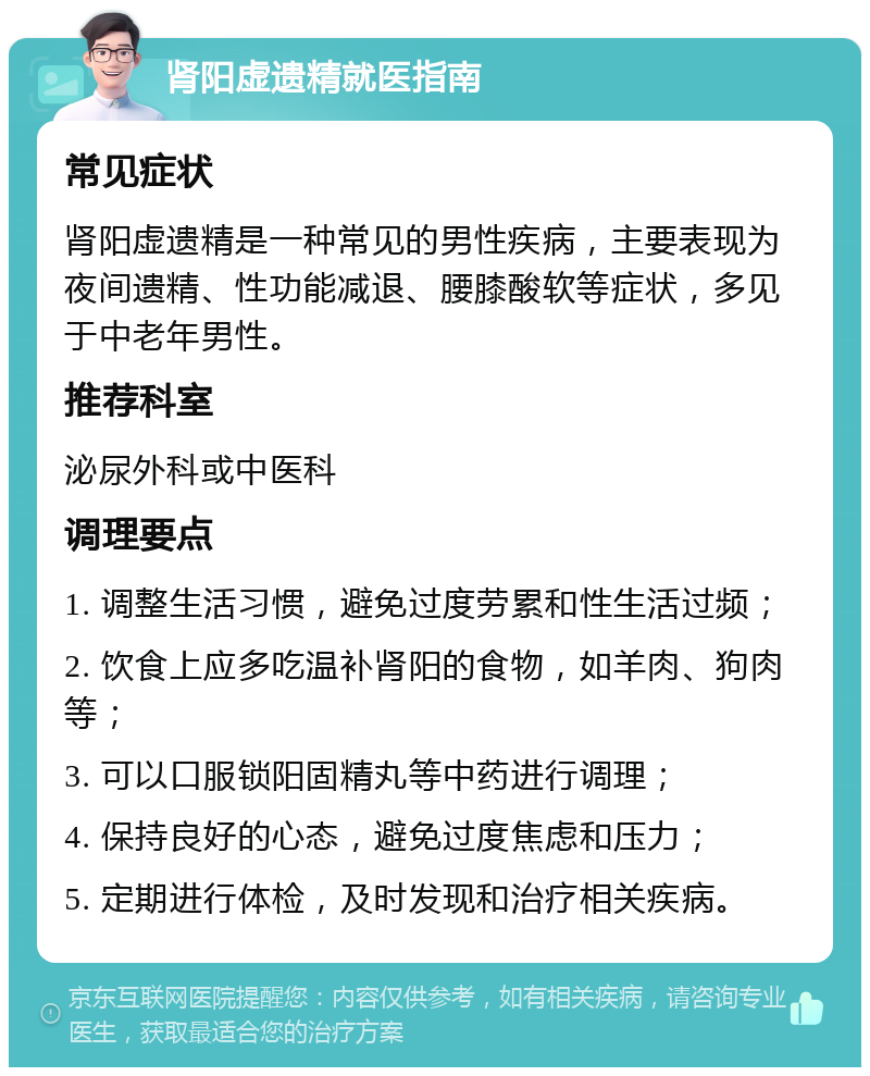 肾阳虚遗精就医指南 常见症状 肾阳虚遗精是一种常见的男性疾病，主要表现为夜间遗精、性功能减退、腰膝酸软等症状，多见于中老年男性。 推荐科室 泌尿外科或中医科 调理要点 1. 调整生活习惯，避免过度劳累和性生活过频； 2. 饮食上应多吃温补肾阳的食物，如羊肉、狗肉等； 3. 可以口服锁阳固精丸等中药进行调理； 4. 保持良好的心态，避免过度焦虑和压力； 5. 定期进行体检，及时发现和治疗相关疾病。