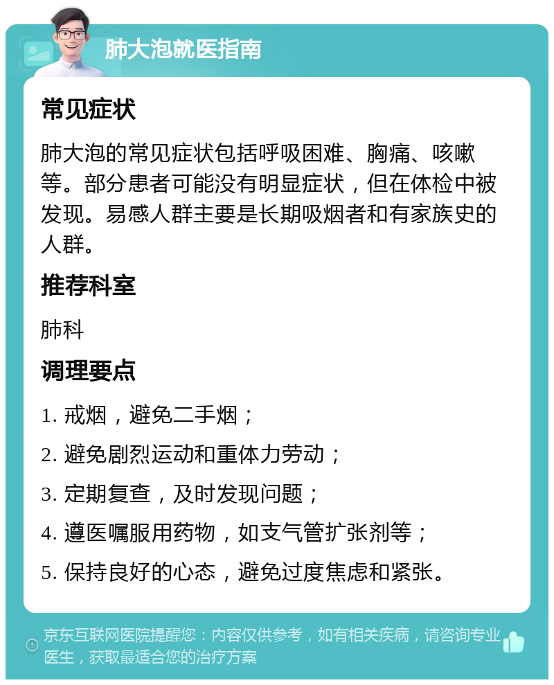 肺大泡就医指南 常见症状 肺大泡的常见症状包括呼吸困难、胸痛、咳嗽等。部分患者可能没有明显症状，但在体检中被发现。易感人群主要是长期吸烟者和有家族史的人群。 推荐科室 肺科 调理要点 1. 戒烟，避免二手烟； 2. 避免剧烈运动和重体力劳动； 3. 定期复查，及时发现问题； 4. 遵医嘱服用药物，如支气管扩张剂等； 5. 保持良好的心态，避免过度焦虑和紧张。