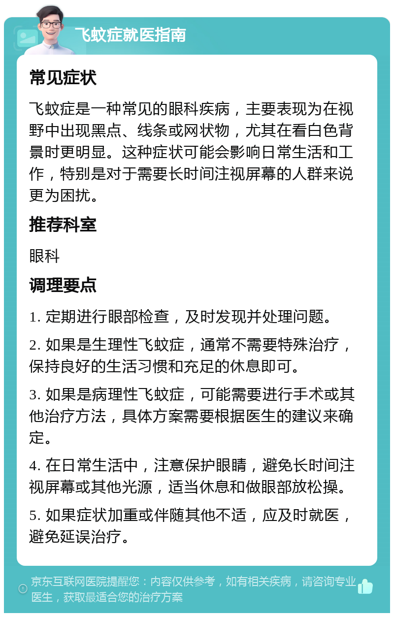 飞蚊症就医指南 常见症状 飞蚊症是一种常见的眼科疾病，主要表现为在视野中出现黑点、线条或网状物，尤其在看白色背景时更明显。这种症状可能会影响日常生活和工作，特别是对于需要长时间注视屏幕的人群来说更为困扰。 推荐科室 眼科 调理要点 1. 定期进行眼部检查，及时发现并处理问题。 2. 如果是生理性飞蚊症，通常不需要特殊治疗，保持良好的生活习惯和充足的休息即可。 3. 如果是病理性飞蚊症，可能需要进行手术或其他治疗方法，具体方案需要根据医生的建议来确定。 4. 在日常生活中，注意保护眼睛，避免长时间注视屏幕或其他光源，适当休息和做眼部放松操。 5. 如果症状加重或伴随其他不适，应及时就医，避免延误治疗。