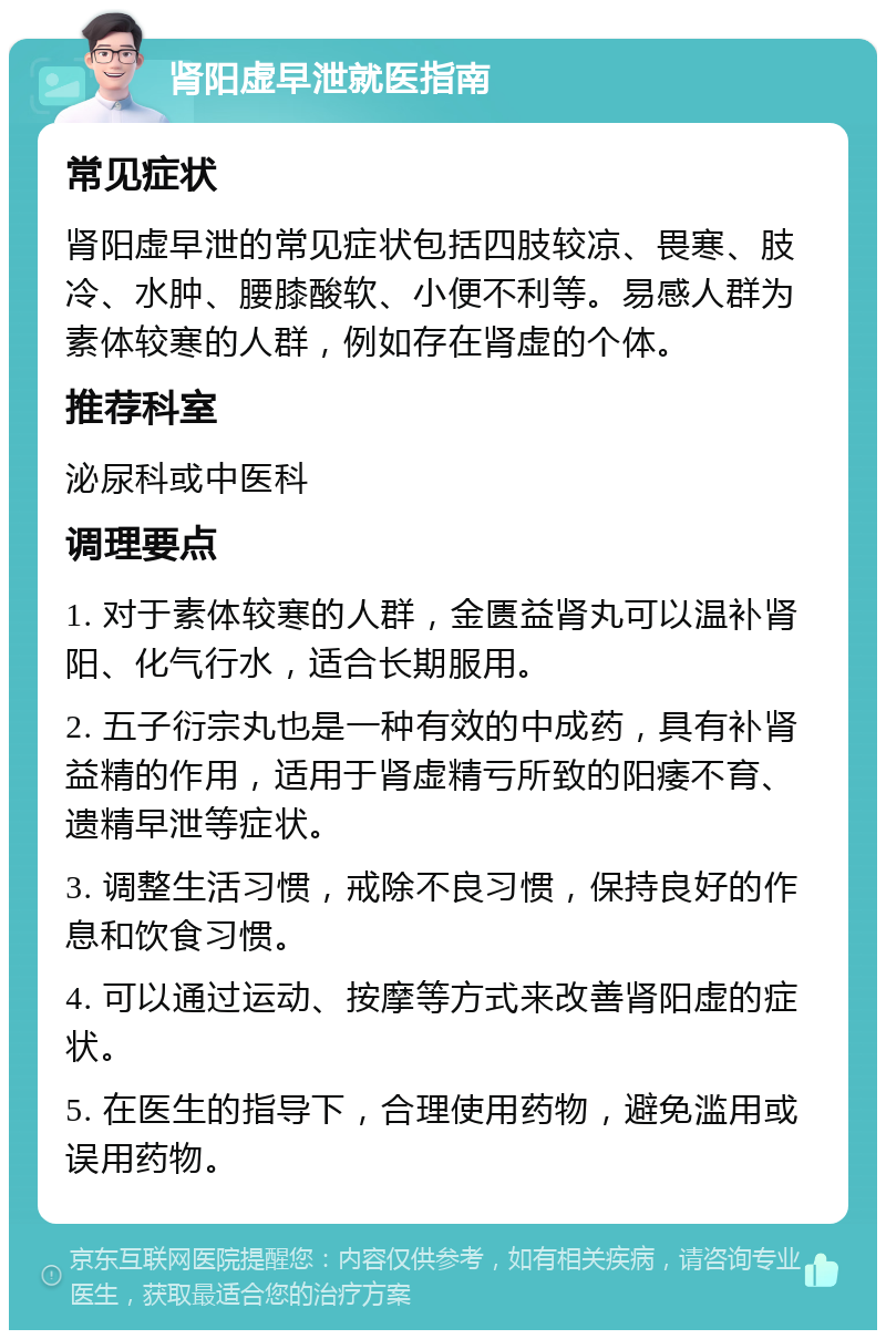 肾阳虚早泄就医指南 常见症状 肾阳虚早泄的常见症状包括四肢较凉、畏寒、肢冷、水肿、腰膝酸软、小便不利等。易感人群为素体较寒的人群，例如存在肾虚的个体。 推荐科室 泌尿科或中医科 调理要点 1. 对于素体较寒的人群，金匮益肾丸可以温补肾阳、化气行水，适合长期服用。 2. 五子衍宗丸也是一种有效的中成药，具有补肾益精的作用，适用于肾虚精亏所致的阳痿不育、遗精早泄等症状。 3. 调整生活习惯，戒除不良习惯，保持良好的作息和饮食习惯。 4. 可以通过运动、按摩等方式来改善肾阳虚的症状。 5. 在医生的指导下，合理使用药物，避免滥用或误用药物。