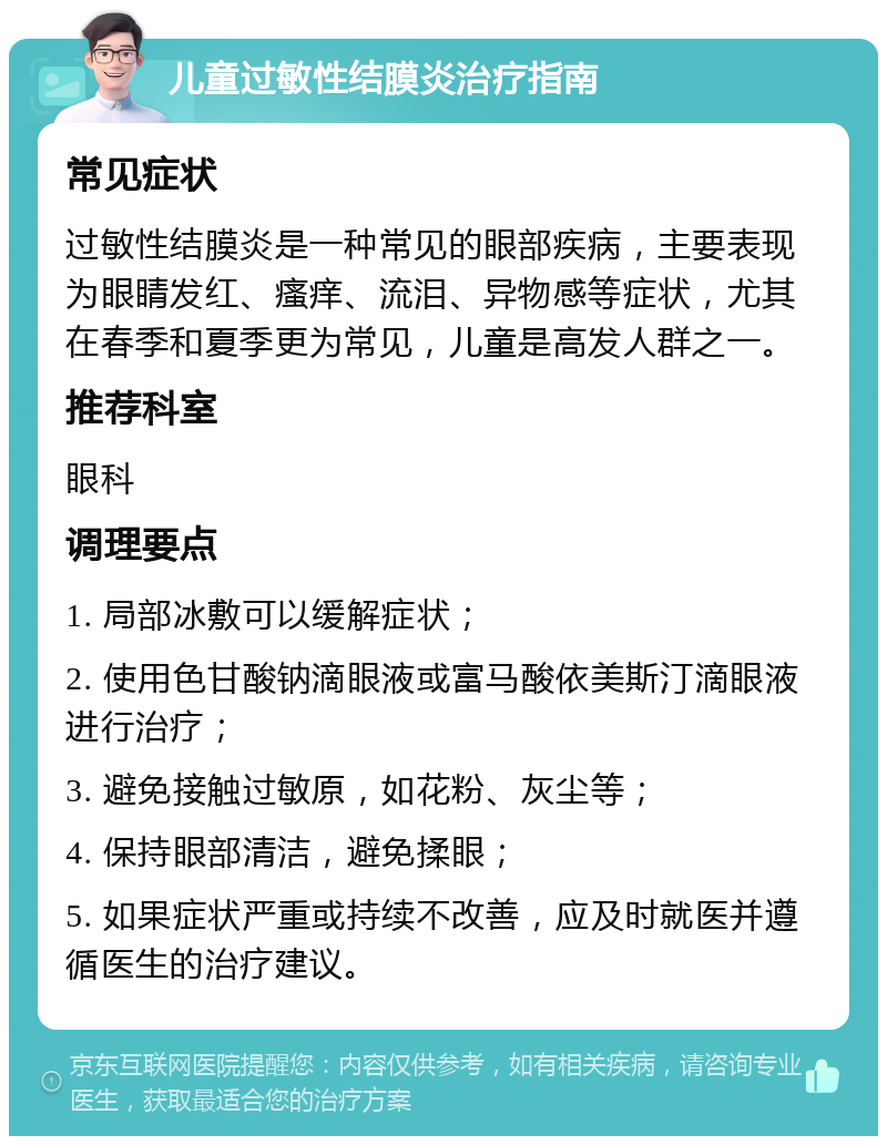 儿童过敏性结膜炎治疗指南 常见症状 过敏性结膜炎是一种常见的眼部疾病，主要表现为眼睛发红、瘙痒、流泪、异物感等症状，尤其在春季和夏季更为常见，儿童是高发人群之一。 推荐科室 眼科 调理要点 1. 局部冰敷可以缓解症状； 2. 使用色甘酸钠滴眼液或富马酸依美斯汀滴眼液进行治疗； 3. 避免接触过敏原，如花粉、灰尘等； 4. 保持眼部清洁，避免揉眼； 5. 如果症状严重或持续不改善，应及时就医并遵循医生的治疗建议。