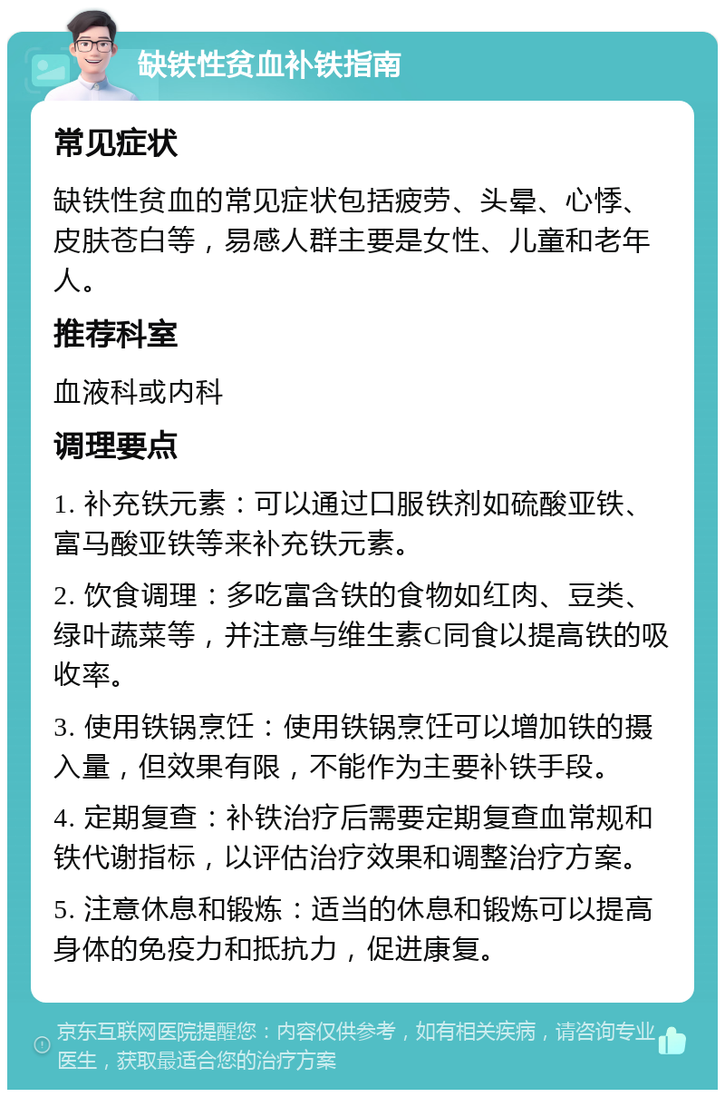 缺铁性贫血补铁指南 常见症状 缺铁性贫血的常见症状包括疲劳、头晕、心悸、皮肤苍白等，易感人群主要是女性、儿童和老年人。 推荐科室 血液科或内科 调理要点 1. 补充铁元素：可以通过口服铁剂如硫酸亚铁、富马酸亚铁等来补充铁元素。 2. 饮食调理：多吃富含铁的食物如红肉、豆类、绿叶蔬菜等，并注意与维生素C同食以提高铁的吸收率。 3. 使用铁锅烹饪：使用铁锅烹饪可以增加铁的摄入量，但效果有限，不能作为主要补铁手段。 4. 定期复查：补铁治疗后需要定期复查血常规和铁代谢指标，以评估治疗效果和调整治疗方案。 5. 注意休息和锻炼：适当的休息和锻炼可以提高身体的免疫力和抵抗力，促进康复。