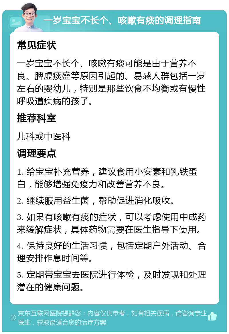 一岁宝宝不长个、咳嗽有痰的调理指南 常见症状 一岁宝宝不长个、咳嗽有痰可能是由于营养不良、脾虚痰盛等原因引起的。易感人群包括一岁左右的婴幼儿，特别是那些饮食不均衡或有慢性呼吸道疾病的孩子。 推荐科室 儿科或中医科 调理要点 1. 给宝宝补充营养，建议食用小安素和乳铁蛋白，能够增强免疫力和改善营养不良。 2. 继续服用益生菌，帮助促进消化吸收。 3. 如果有咳嗽有痰的症状，可以考虑使用中成药来缓解症状，具体药物需要在医生指导下使用。 4. 保持良好的生活习惯，包括定期户外活动、合理安排作息时间等。 5. 定期带宝宝去医院进行体检，及时发现和处理潜在的健康问题。