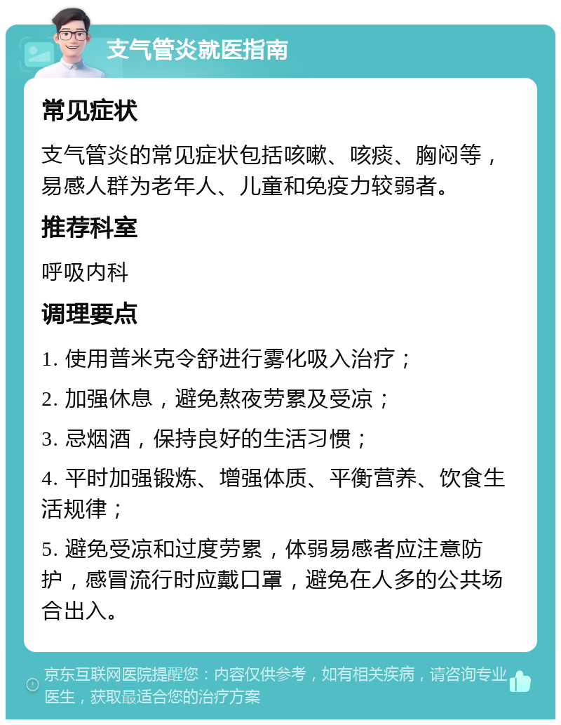 支气管炎就医指南 常见症状 支气管炎的常见症状包括咳嗽、咳痰、胸闷等，易感人群为老年人、儿童和免疫力较弱者。 推荐科室 呼吸内科 调理要点 1. 使用普米克令舒进行雾化吸入治疗； 2. 加强休息，避免熬夜劳累及受凉； 3. 忌烟酒，保持良好的生活习惯； 4. 平时加强锻炼、增强体质、平衡营养、饮食生活规律； 5. 避免受凉和过度劳累，体弱易感者应注意防护，感冒流行时应戴口罩，避免在人多的公共场合出入。