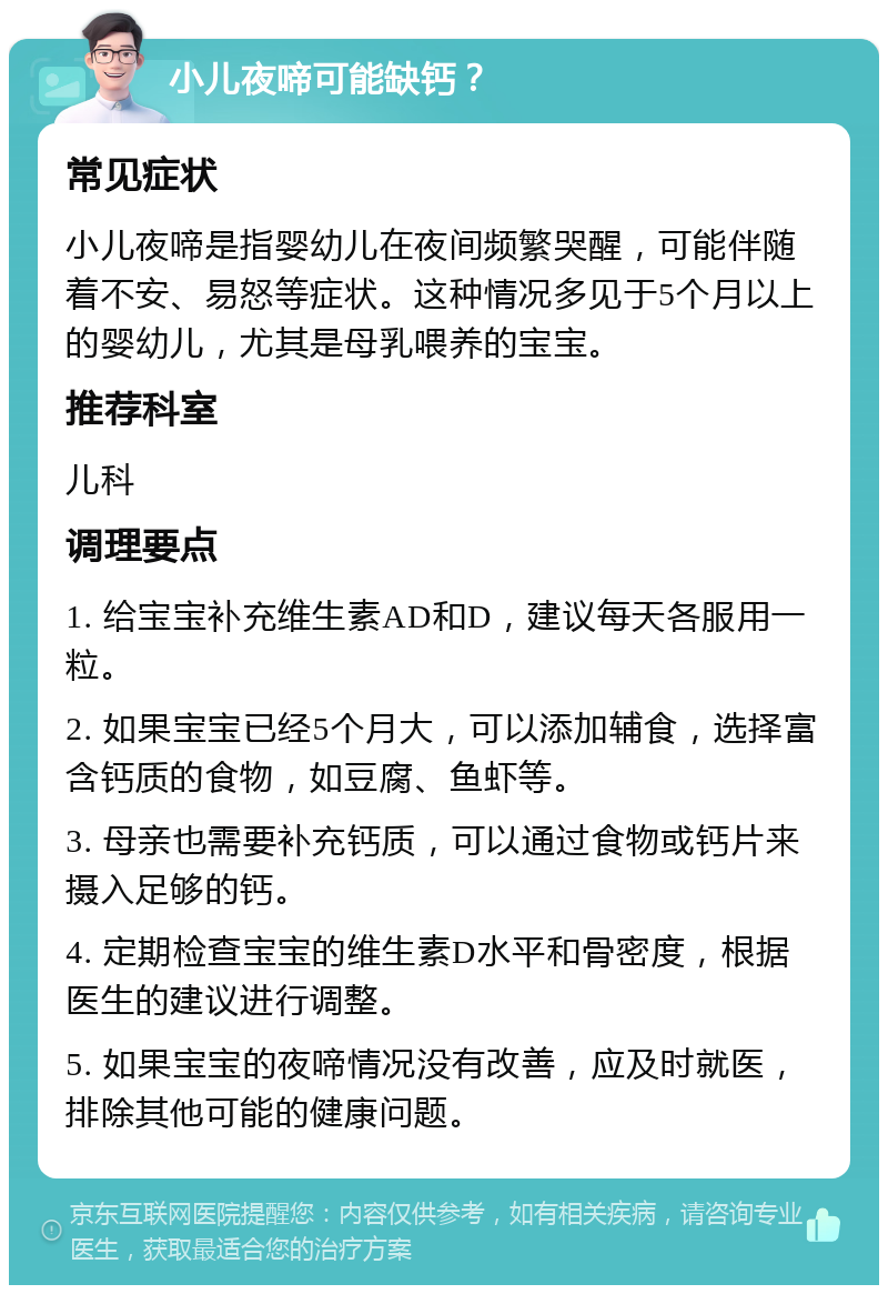 小儿夜啼可能缺钙？ 常见症状 小儿夜啼是指婴幼儿在夜间频繁哭醒，可能伴随着不安、易怒等症状。这种情况多见于5个月以上的婴幼儿，尤其是母乳喂养的宝宝。 推荐科室 儿科 调理要点 1. 给宝宝补充维生素AD和D，建议每天各服用一粒。 2. 如果宝宝已经5个月大，可以添加辅食，选择富含钙质的食物，如豆腐、鱼虾等。 3. 母亲也需要补充钙质，可以通过食物或钙片来摄入足够的钙。 4. 定期检查宝宝的维生素D水平和骨密度，根据医生的建议进行调整。 5. 如果宝宝的夜啼情况没有改善，应及时就医，排除其他可能的健康问题。