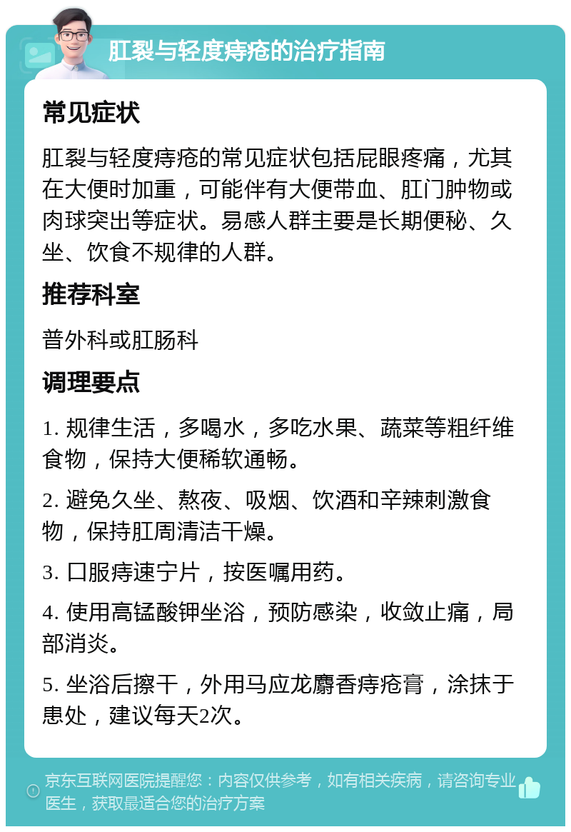 肛裂与轻度痔疮的治疗指南 常见症状 肛裂与轻度痔疮的常见症状包括屁眼疼痛，尤其在大便时加重，可能伴有大便带血、肛门肿物或肉球突出等症状。易感人群主要是长期便秘、久坐、饮食不规律的人群。 推荐科室 普外科或肛肠科 调理要点 1. 规律生活，多喝水，多吃水果、蔬菜等粗纤维食物，保持大便稀软通畅。 2. 避免久坐、熬夜、吸烟、饮酒和辛辣刺激食物，保持肛周清洁干燥。 3. 口服痔速宁片，按医嘱用药。 4. 使用高锰酸钾坐浴，预防感染，收敛止痛，局部消炎。 5. 坐浴后擦干，外用马应龙麝香痔疮膏，涂抹于患处，建议每天2次。