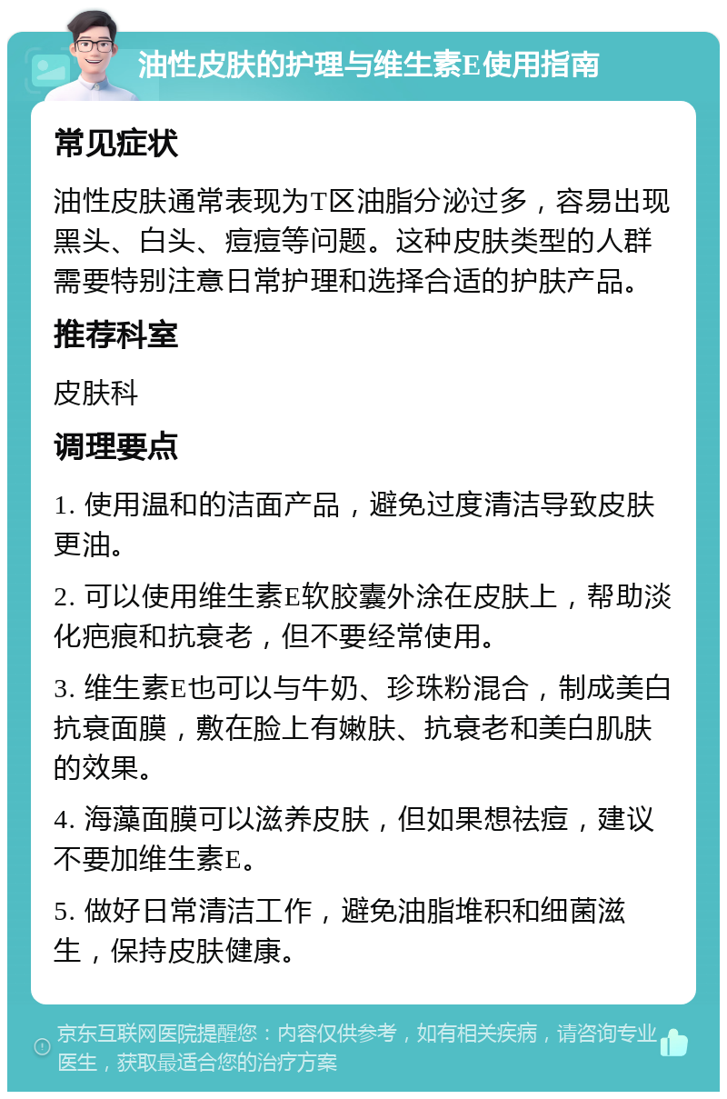 油性皮肤的护理与维生素E使用指南 常见症状 油性皮肤通常表现为T区油脂分泌过多，容易出现黑头、白头、痘痘等问题。这种皮肤类型的人群需要特别注意日常护理和选择合适的护肤产品。 推荐科室 皮肤科 调理要点 1. 使用温和的洁面产品，避免过度清洁导致皮肤更油。 2. 可以使用维生素E软胶囊外涂在皮肤上，帮助淡化疤痕和抗衰老，但不要经常使用。 3. 维生素E也可以与牛奶、珍珠粉混合，制成美白抗衰面膜，敷在脸上有嫩肤、抗衰老和美白肌肤的效果。 4. 海藻面膜可以滋养皮肤，但如果想祛痘，建议不要加维生素E。 5. 做好日常清洁工作，避免油脂堆积和细菌滋生，保持皮肤健康。