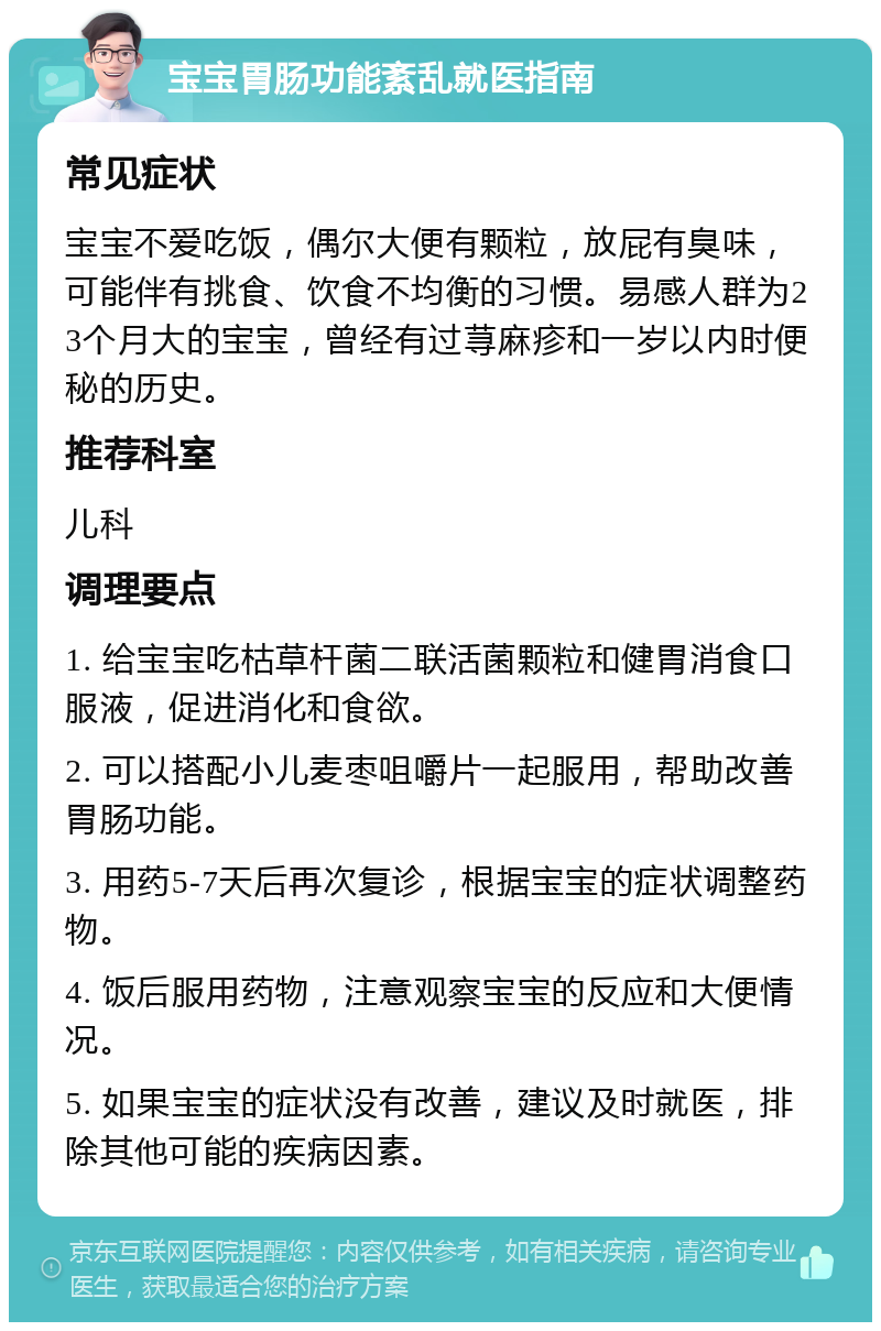 宝宝胃肠功能紊乱就医指南 常见症状 宝宝不爱吃饭，偶尔大便有颗粒，放屁有臭味，可能伴有挑食、饮食不均衡的习惯。易感人群为23个月大的宝宝，曾经有过荨麻疹和一岁以内时便秘的历史。 推荐科室 儿科 调理要点 1. 给宝宝吃枯草杆菌二联活菌颗粒和健胃消食口服液，促进消化和食欲。 2. 可以搭配小儿麦枣咀嚼片一起服用，帮助改善胃肠功能。 3. 用药5-7天后再次复诊，根据宝宝的症状调整药物。 4. 饭后服用药物，注意观察宝宝的反应和大便情况。 5. 如果宝宝的症状没有改善，建议及时就医，排除其他可能的疾病因素。