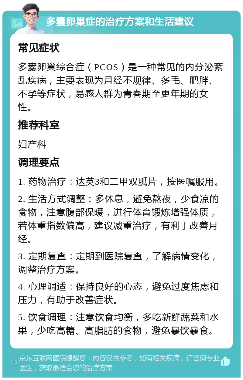 多囊卵巢症的治疗方案和生活建议 常见症状 多囊卵巢综合症（PCOS）是一种常见的内分泌紊乱疾病，主要表现为月经不规律、多毛、肥胖、不孕等症状，易感人群为青春期至更年期的女性。 推荐科室 妇产科 调理要点 1. 药物治疗：达英3和二甲双胍片，按医嘱服用。 2. 生活方式调整：多休息，避免熬夜，少食凉的食物，注意腹部保暖，进行体育锻炼增强体质，若体重指数偏高，建议减重治疗，有利于改善月经。 3. 定期复查：定期到医院复查，了解病情变化，调整治疗方案。 4. 心理调适：保持良好的心态，避免过度焦虑和压力，有助于改善症状。 5. 饮食调理：注意饮食均衡，多吃新鲜蔬菜和水果，少吃高糖、高脂肪的食物，避免暴饮暴食。