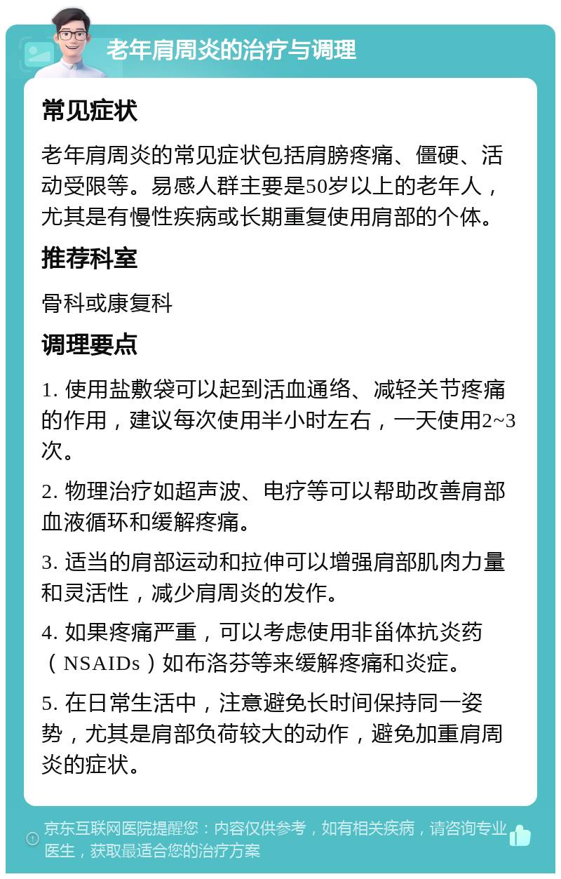 老年肩周炎的治疗与调理 常见症状 老年肩周炎的常见症状包括肩膀疼痛、僵硬、活动受限等。易感人群主要是50岁以上的老年人，尤其是有慢性疾病或长期重复使用肩部的个体。 推荐科室 骨科或康复科 调理要点 1. 使用盐敷袋可以起到活血通络、减轻关节疼痛的作用，建议每次使用半小时左右，一天使用2~3次。 2. 物理治疗如超声波、电疗等可以帮助改善肩部血液循环和缓解疼痛。 3. 适当的肩部运动和拉伸可以增强肩部肌肉力量和灵活性，减少肩周炎的发作。 4. 如果疼痛严重，可以考虑使用非甾体抗炎药（NSAIDs）如布洛芬等来缓解疼痛和炎症。 5. 在日常生活中，注意避免长时间保持同一姿势，尤其是肩部负荷较大的动作，避免加重肩周炎的症状。