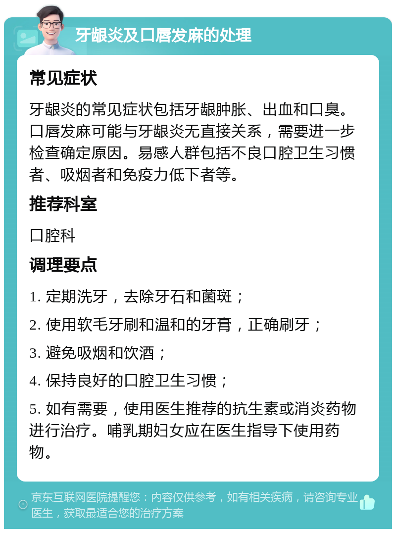 牙龈炎及口唇发麻的处理 常见症状 牙龈炎的常见症状包括牙龈肿胀、出血和口臭。口唇发麻可能与牙龈炎无直接关系，需要进一步检查确定原因。易感人群包括不良口腔卫生习惯者、吸烟者和免疫力低下者等。 推荐科室 口腔科 调理要点 1. 定期洗牙，去除牙石和菌斑； 2. 使用软毛牙刷和温和的牙膏，正确刷牙； 3. 避免吸烟和饮酒； 4. 保持良好的口腔卫生习惯； 5. 如有需要，使用医生推荐的抗生素或消炎药物进行治疗。哺乳期妇女应在医生指导下使用药物。