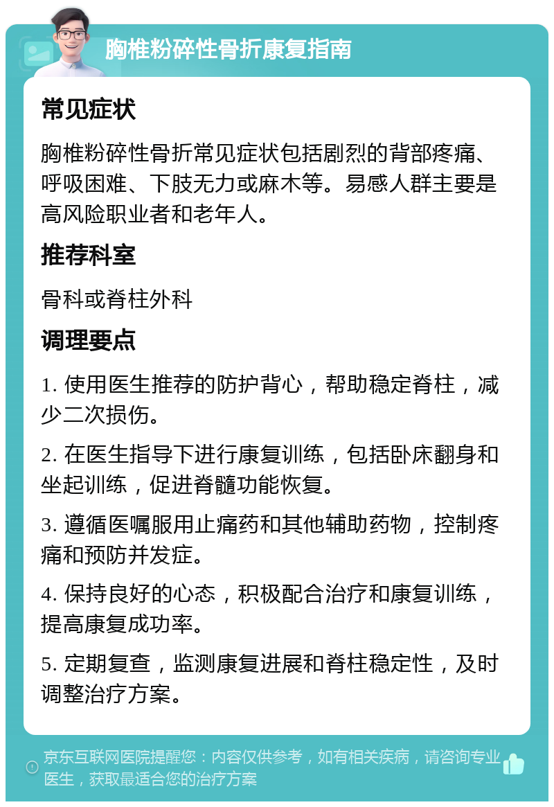 胸椎粉碎性骨折康复指南 常见症状 胸椎粉碎性骨折常见症状包括剧烈的背部疼痛、呼吸困难、下肢无力或麻木等。易感人群主要是高风险职业者和老年人。 推荐科室 骨科或脊柱外科 调理要点 1. 使用医生推荐的防护背心，帮助稳定脊柱，减少二次损伤。 2. 在医生指导下进行康复训练，包括卧床翻身和坐起训练，促进脊髓功能恢复。 3. 遵循医嘱服用止痛药和其他辅助药物，控制疼痛和预防并发症。 4. 保持良好的心态，积极配合治疗和康复训练，提高康复成功率。 5. 定期复查，监测康复进展和脊柱稳定性，及时调整治疗方案。