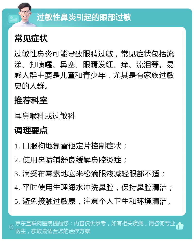 过敏性鼻炎引起的眼部过敏 常见症状 过敏性鼻炎可能导致眼睛过敏，常见症状包括流涕、打喷嚏、鼻塞、眼睛发红、痒、流泪等。易感人群主要是儿童和青少年，尤其是有家族过敏史的人群。 推荐科室 耳鼻喉科或过敏科 调理要点 1. 口服枸地氯雷他定片控制症状； 2. 使用鼻喷辅舒良缓解鼻腔炎症； 3. 滴妥布霉素地塞米松滴眼液减轻眼部不适； 4. 平时使用生理海水冲洗鼻腔，保持鼻腔清洁； 5. 避免接触过敏原，注意个人卫生和环境清洁。