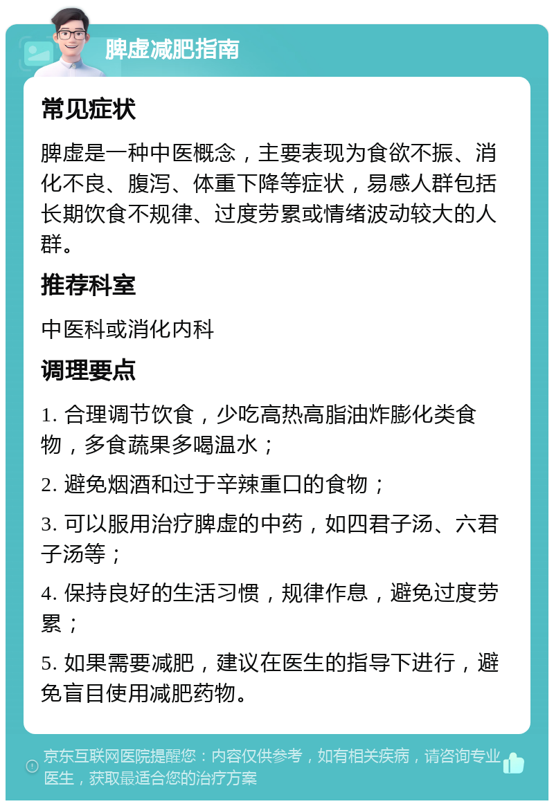 脾虚减肥指南 常见症状 脾虚是一种中医概念，主要表现为食欲不振、消化不良、腹泻、体重下降等症状，易感人群包括长期饮食不规律、过度劳累或情绪波动较大的人群。 推荐科室 中医科或消化内科 调理要点 1. 合理调节饮食，少吃高热高脂油炸膨化类食物，多食蔬果多喝温水； 2. 避免烟酒和过于辛辣重口的食物； 3. 可以服用治疗脾虚的中药，如四君子汤、六君子汤等； 4. 保持良好的生活习惯，规律作息，避免过度劳累； 5. 如果需要减肥，建议在医生的指导下进行，避免盲目使用减肥药物。