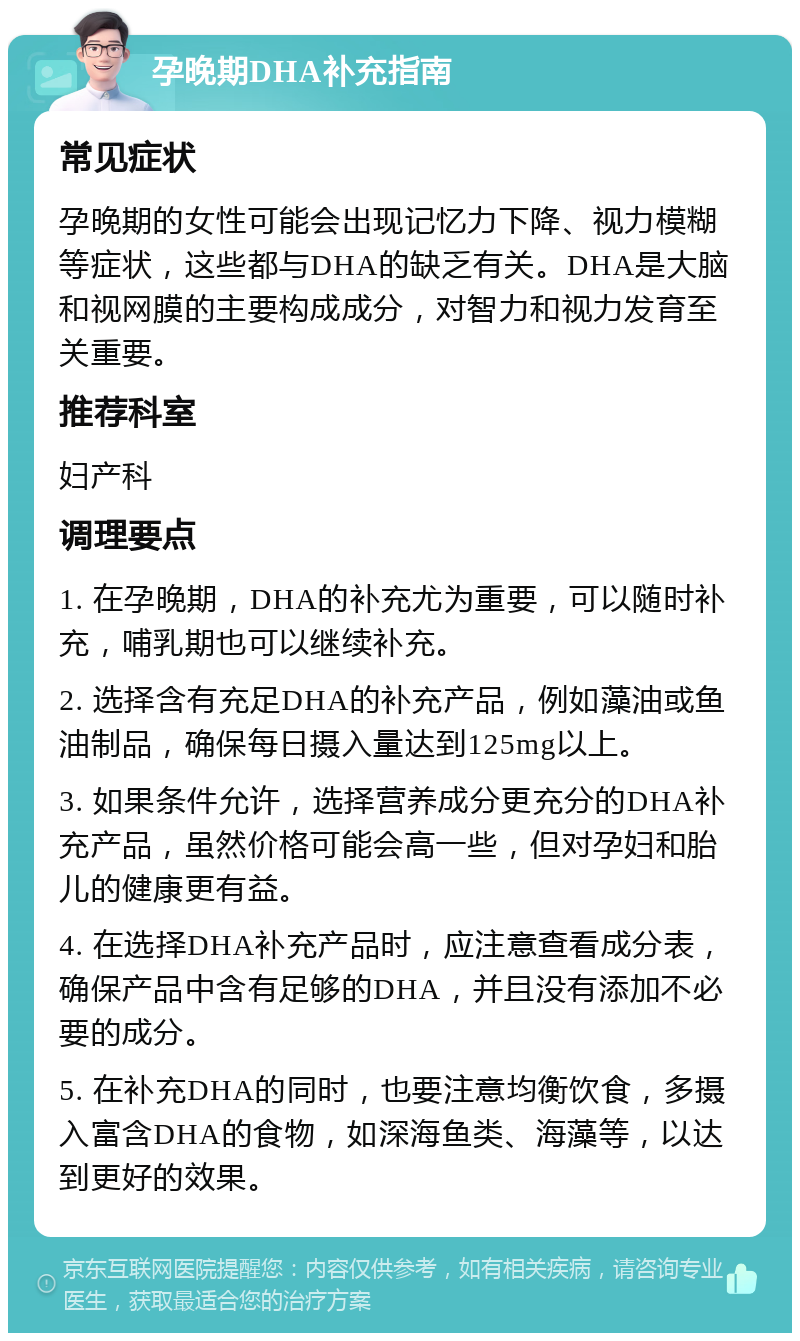 孕晚期DHA补充指南 常见症状 孕晚期的女性可能会出现记忆力下降、视力模糊等症状，这些都与DHA的缺乏有关。DHA是大脑和视网膜的主要构成成分，对智力和视力发育至关重要。 推荐科室 妇产科 调理要点 1. 在孕晚期，DHA的补充尤为重要，可以随时补充，哺乳期也可以继续补充。 2. 选择含有充足DHA的补充产品，例如藻油或鱼油制品，确保每日摄入量达到125mg以上。 3. 如果条件允许，选择营养成分更充分的DHA补充产品，虽然价格可能会高一些，但对孕妇和胎儿的健康更有益。 4. 在选择DHA补充产品时，应注意查看成分表，确保产品中含有足够的DHA，并且没有添加不必要的成分。 5. 在补充DHA的同时，也要注意均衡饮食，多摄入富含DHA的食物，如深海鱼类、海藻等，以达到更好的效果。