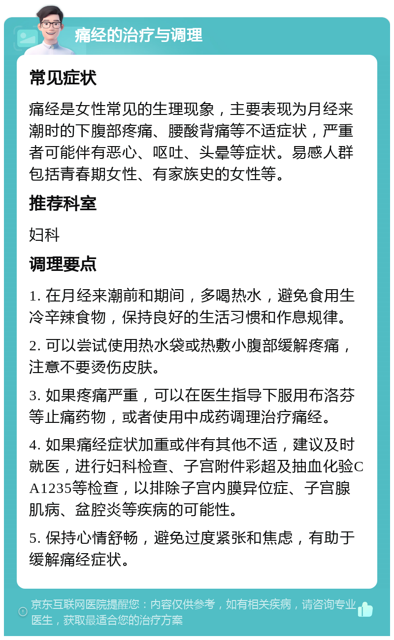 痛经的治疗与调理 常见症状 痛经是女性常见的生理现象，主要表现为月经来潮时的下腹部疼痛、腰酸背痛等不适症状，严重者可能伴有恶心、呕吐、头晕等症状。易感人群包括青春期女性、有家族史的女性等。 推荐科室 妇科 调理要点 1. 在月经来潮前和期间，多喝热水，避免食用生冷辛辣食物，保持良好的生活习惯和作息规律。 2. 可以尝试使用热水袋或热敷小腹部缓解疼痛，注意不要烫伤皮肤。 3. 如果疼痛严重，可以在医生指导下服用布洛芬等止痛药物，或者使用中成药调理治疗痛经。 4. 如果痛经症状加重或伴有其他不适，建议及时就医，进行妇科检查、子宫附件彩超及抽血化验CA1235等检查，以排除子宫内膜异位症、子宫腺肌病、盆腔炎等疾病的可能性。 5. 保持心情舒畅，避免过度紧张和焦虑，有助于缓解痛经症状。