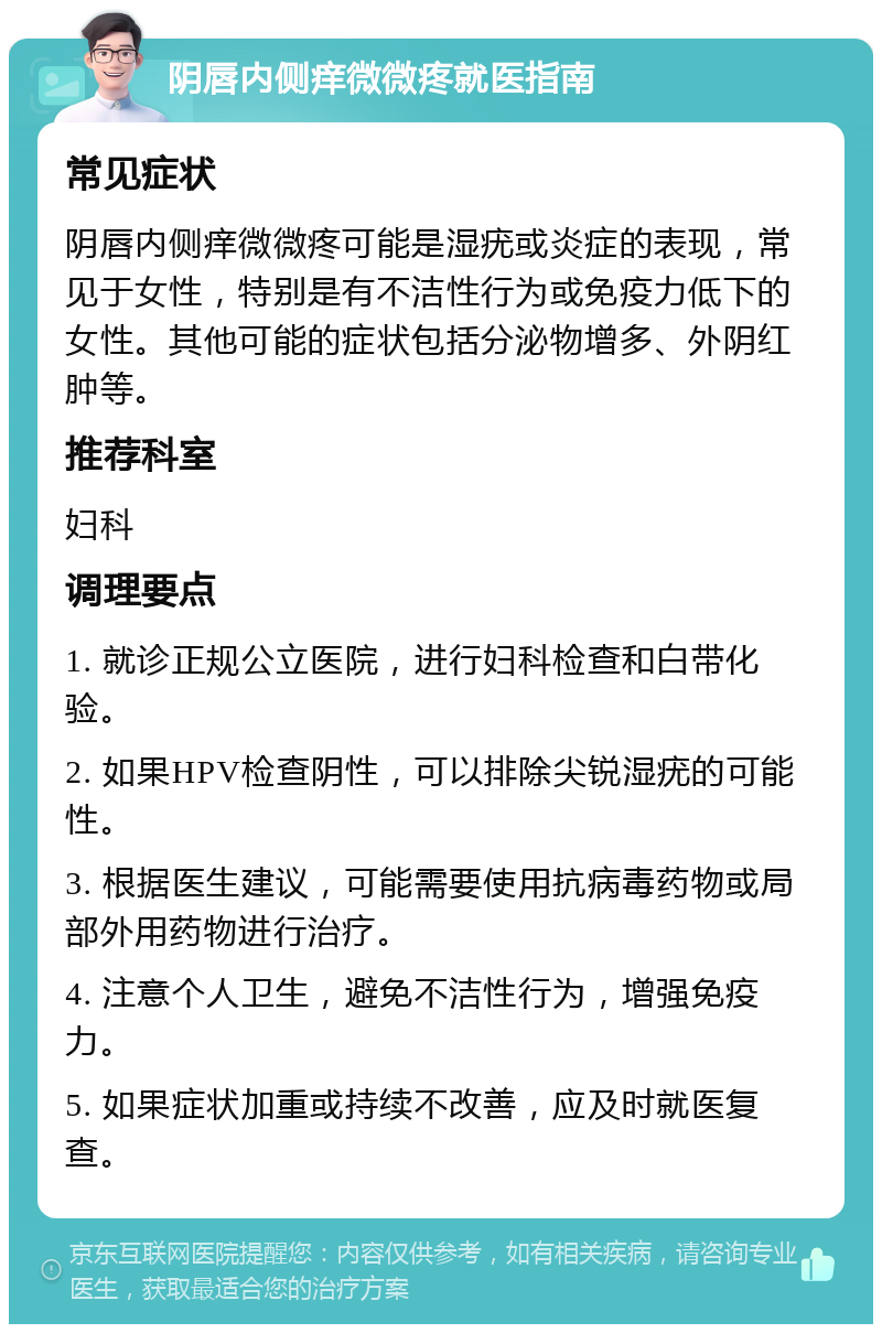 阴唇内侧痒微微疼就医指南 常见症状 阴唇内侧痒微微疼可能是湿疣或炎症的表现，常见于女性，特别是有不洁性行为或免疫力低下的女性。其他可能的症状包括分泌物增多、外阴红肿等。 推荐科室 妇科 调理要点 1. 就诊正规公立医院，进行妇科检查和白带化验。 2. 如果HPV检查阴性，可以排除尖锐湿疣的可能性。 3. 根据医生建议，可能需要使用抗病毒药物或局部外用药物进行治疗。 4. 注意个人卫生，避免不洁性行为，增强免疫力。 5. 如果症状加重或持续不改善，应及时就医复查。