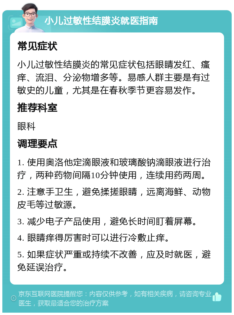 小儿过敏性结膜炎就医指南 常见症状 小儿过敏性结膜炎的常见症状包括眼睛发红、瘙痒、流泪、分泌物增多等。易感人群主要是有过敏史的儿童，尤其是在春秋季节更容易发作。 推荐科室 眼科 调理要点 1. 使用奥洛他定滴眼液和玻璃酸钠滴眼液进行治疗，两种药物间隔10分钟使用，连续用药两周。 2. 注意手卫生，避免揉搓眼睛，远离海鲜、动物皮毛等过敏源。 3. 减少电子产品使用，避免长时间盯着屏幕。 4. 眼睛痒得厉害时可以进行冷敷止痒。 5. 如果症状严重或持续不改善，应及时就医，避免延误治疗。