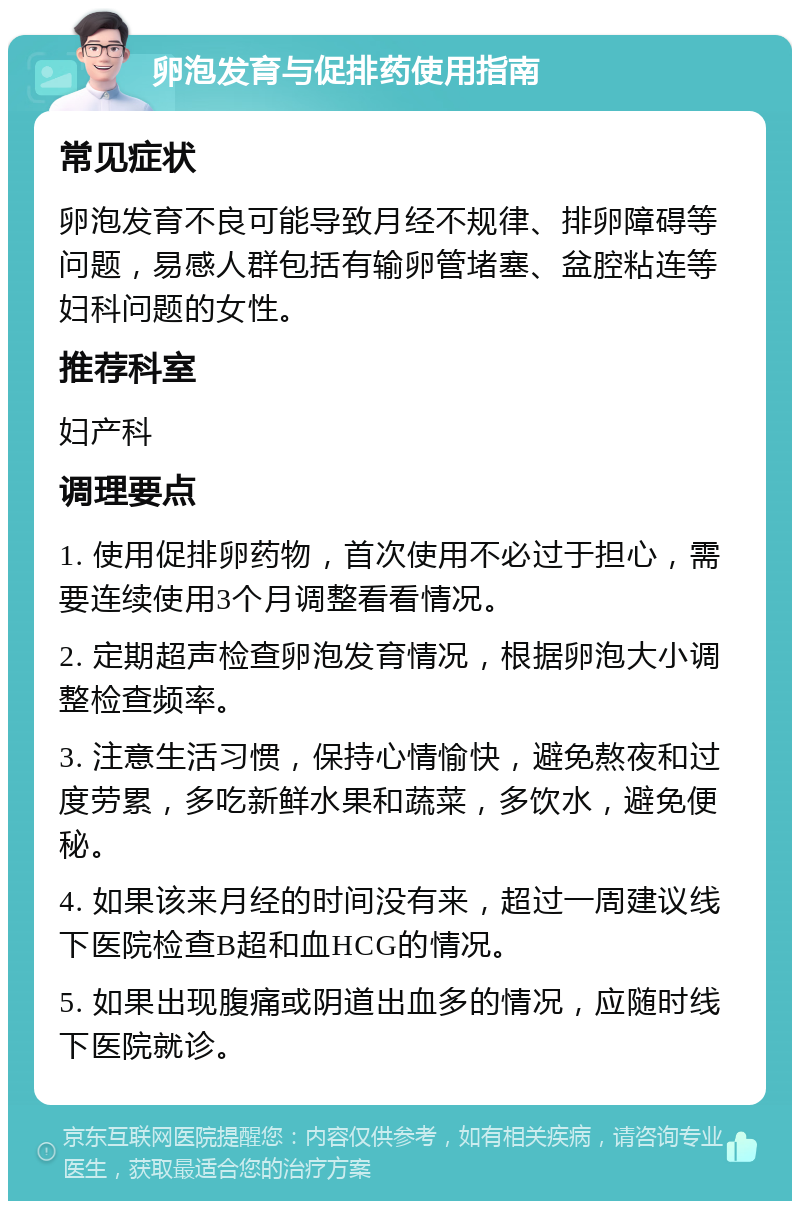 卵泡发育与促排药使用指南 常见症状 卵泡发育不良可能导致月经不规律、排卵障碍等问题，易感人群包括有输卵管堵塞、盆腔粘连等妇科问题的女性。 推荐科室 妇产科 调理要点 1. 使用促排卵药物，首次使用不必过于担心，需要连续使用3个月调整看看情况。 2. 定期超声检查卵泡发育情况，根据卵泡大小调整检查频率。 3. 注意生活习惯，保持心情愉快，避免熬夜和过度劳累，多吃新鲜水果和蔬菜，多饮水，避免便秘。 4. 如果该来月经的时间没有来，超过一周建议线下医院检查B超和血HCG的情况。 5. 如果出现腹痛或阴道出血多的情况，应随时线下医院就诊。