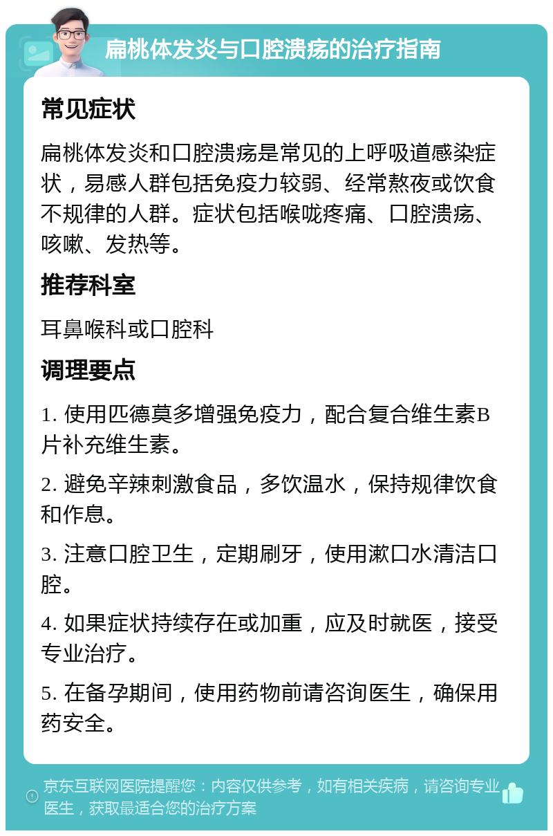 扁桃体发炎与口腔溃疡的治疗指南 常见症状 扁桃体发炎和口腔溃疡是常见的上呼吸道感染症状，易感人群包括免疫力较弱、经常熬夜或饮食不规律的人群。症状包括喉咙疼痛、口腔溃疡、咳嗽、发热等。 推荐科室 耳鼻喉科或口腔科 调理要点 1. 使用匹德莫多增强免疫力，配合复合维生素B片补充维生素。 2. 避免辛辣刺激食品，多饮温水，保持规律饮食和作息。 3. 注意口腔卫生，定期刷牙，使用漱口水清洁口腔。 4. 如果症状持续存在或加重，应及时就医，接受专业治疗。 5. 在备孕期间，使用药物前请咨询医生，确保用药安全。