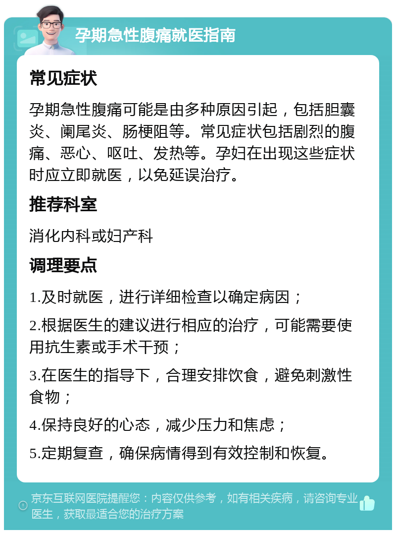 孕期急性腹痛就医指南 常见症状 孕期急性腹痛可能是由多种原因引起，包括胆囊炎、阑尾炎、肠梗阻等。常见症状包括剧烈的腹痛、恶心、呕吐、发热等。孕妇在出现这些症状时应立即就医，以免延误治疗。 推荐科室 消化内科或妇产科 调理要点 1.及时就医，进行详细检查以确定病因； 2.根据医生的建议进行相应的治疗，可能需要使用抗生素或手术干预； 3.在医生的指导下，合理安排饮食，避免刺激性食物； 4.保持良好的心态，减少压力和焦虑； 5.定期复查，确保病情得到有效控制和恢复。