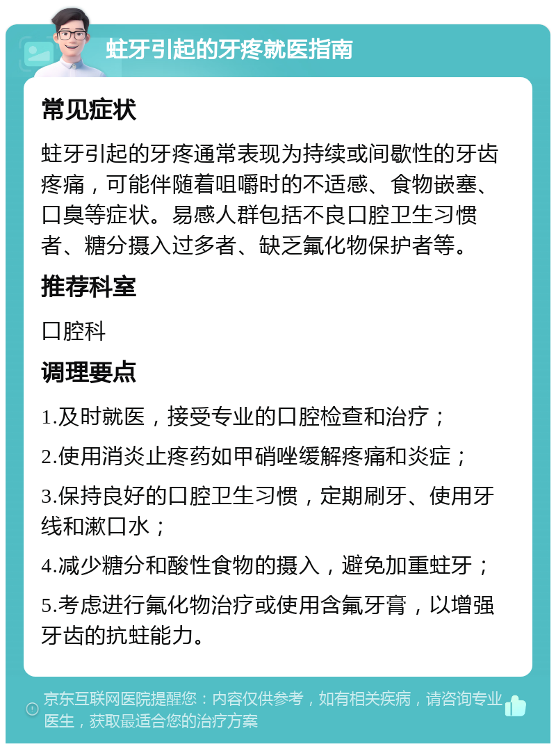 蛀牙引起的牙疼就医指南 常见症状 蛀牙引起的牙疼通常表现为持续或间歇性的牙齿疼痛，可能伴随着咀嚼时的不适感、食物嵌塞、口臭等症状。易感人群包括不良口腔卫生习惯者、糖分摄入过多者、缺乏氟化物保护者等。 推荐科室 口腔科 调理要点 1.及时就医，接受专业的口腔检查和治疗； 2.使用消炎止疼药如甲硝唑缓解疼痛和炎症； 3.保持良好的口腔卫生习惯，定期刷牙、使用牙线和漱口水； 4.减少糖分和酸性食物的摄入，避免加重蛀牙； 5.考虑进行氟化物治疗或使用含氟牙膏，以增强牙齿的抗蛀能力。