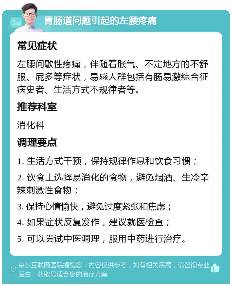 胃肠道问题引起的左腰疼痛 常见症状 左腰间歇性疼痛，伴随着胀气、不定地方的不舒服、屁多等症状，易感人群包括有肠易激综合征病史者、生活方式不规律者等。 推荐科室 消化科 调理要点 1. 生活方式干预，保持规律作息和饮食习惯； 2. 饮食上选择易消化的食物，避免烟酒、生冷辛辣刺激性食物； 3. 保持心情愉快，避免过度紧张和焦虑； 4. 如果症状反复发作，建议就医检查； 5. 可以尝试中医调理，服用中药进行治疗。