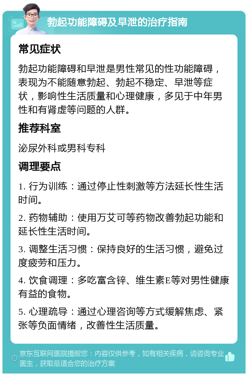 勃起功能障碍及早泄的治疗指南 常见症状 勃起功能障碍和早泄是男性常见的性功能障碍，表现为不能随意勃起、勃起不稳定、早泄等症状，影响性生活质量和心理健康，多见于中年男性和有肾虚等问题的人群。 推荐科室 泌尿外科或男科专科 调理要点 1. 行为训练：通过停止性刺激等方法延长性生活时间。 2. 药物辅助：使用万艾可等药物改善勃起功能和延长性生活时间。 3. 调整生活习惯：保持良好的生活习惯，避免过度疲劳和压力。 4. 饮食调理：多吃富含锌、维生素E等对男性健康有益的食物。 5. 心理疏导：通过心理咨询等方式缓解焦虑、紧张等负面情绪，改善性生活质量。