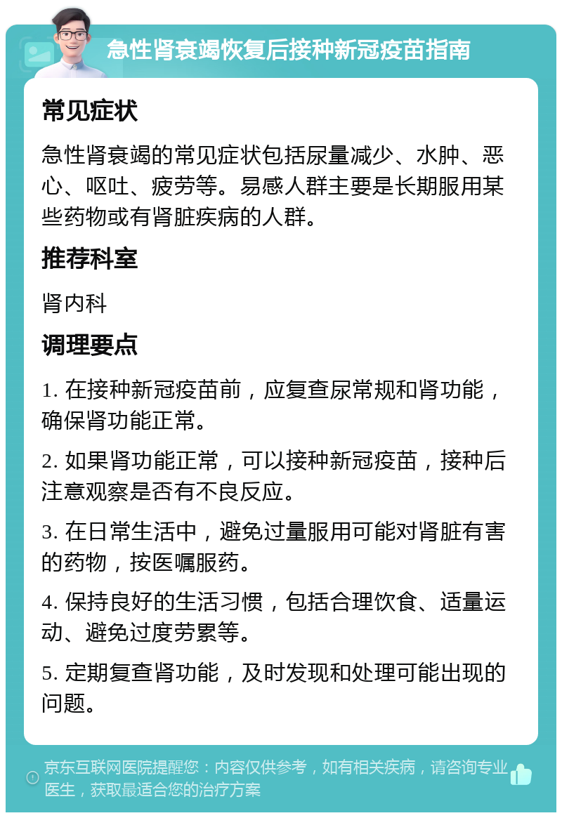 急性肾衰竭恢复后接种新冠疫苗指南 常见症状 急性肾衰竭的常见症状包括尿量减少、水肿、恶心、呕吐、疲劳等。易感人群主要是长期服用某些药物或有肾脏疾病的人群。 推荐科室 肾内科 调理要点 1. 在接种新冠疫苗前，应复查尿常规和肾功能，确保肾功能正常。 2. 如果肾功能正常，可以接种新冠疫苗，接种后注意观察是否有不良反应。 3. 在日常生活中，避免过量服用可能对肾脏有害的药物，按医嘱服药。 4. 保持良好的生活习惯，包括合理饮食、适量运动、避免过度劳累等。 5. 定期复查肾功能，及时发现和处理可能出现的问题。