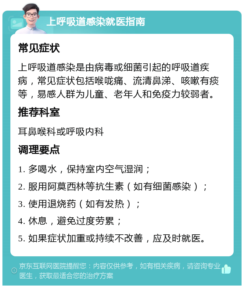 上呼吸道感染就医指南 常见症状 上呼吸道感染是由病毒或细菌引起的呼吸道疾病，常见症状包括喉咙痛、流清鼻涕、咳嗽有痰等，易感人群为儿童、老年人和免疫力较弱者。 推荐科室 耳鼻喉科或呼吸内科 调理要点 1. 多喝水，保持室内空气湿润； 2. 服用阿莫西林等抗生素（如有细菌感染）； 3. 使用退烧药（如有发热）； 4. 休息，避免过度劳累； 5. 如果症状加重或持续不改善，应及时就医。