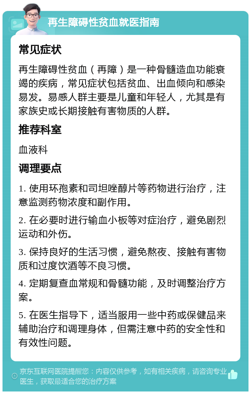 再生障碍性贫血就医指南 常见症状 再生障碍性贫血（再障）是一种骨髓造血功能衰竭的疾病，常见症状包括贫血、出血倾向和感染易发。易感人群主要是儿童和年轻人，尤其是有家族史或长期接触有害物质的人群。 推荐科室 血液科 调理要点 1. 使用环孢素和司坦唑醇片等药物进行治疗，注意监测药物浓度和副作用。 2. 在必要时进行输血小板等对症治疗，避免剧烈运动和外伤。 3. 保持良好的生活习惯，避免熬夜、接触有害物质和过度饮酒等不良习惯。 4. 定期复查血常规和骨髓功能，及时调整治疗方案。 5. 在医生指导下，适当服用一些中药或保健品来辅助治疗和调理身体，但需注意中药的安全性和有效性问题。