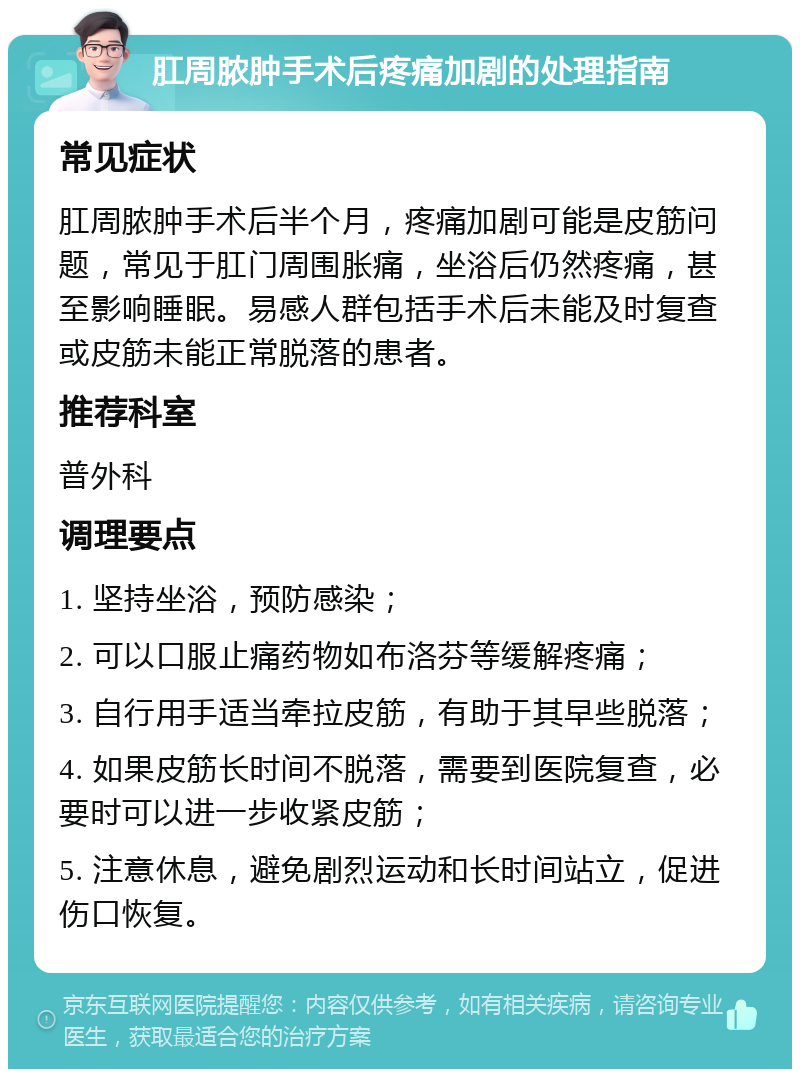 肛周脓肿手术后疼痛加剧的处理指南 常见症状 肛周脓肿手术后半个月，疼痛加剧可能是皮筋问题，常见于肛门周围胀痛，坐浴后仍然疼痛，甚至影响睡眠。易感人群包括手术后未能及时复查或皮筋未能正常脱落的患者。 推荐科室 普外科 调理要点 1. 坚持坐浴，预防感染； 2. 可以口服止痛药物如布洛芬等缓解疼痛； 3. 自行用手适当牵拉皮筋，有助于其早些脱落； 4. 如果皮筋长时间不脱落，需要到医院复查，必要时可以进一步收紧皮筋； 5. 注意休息，避免剧烈运动和长时间站立，促进伤口恢复。