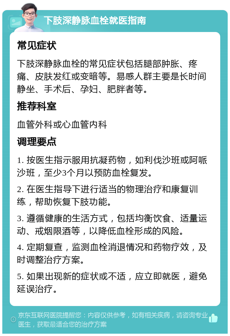 下肢深静脉血栓就医指南 常见症状 下肢深静脉血栓的常见症状包括腿部肿胀、疼痛、皮肤发红或变暗等。易感人群主要是长时间静坐、手术后、孕妇、肥胖者等。 推荐科室 血管外科或心血管内科 调理要点 1. 按医生指示服用抗凝药物，如利伐沙班或阿哌沙班，至少3个月以预防血栓复发。 2. 在医生指导下进行适当的物理治疗和康复训练，帮助恢复下肢功能。 3. 遵循健康的生活方式，包括均衡饮食、适量运动、戒烟限酒等，以降低血栓形成的风险。 4. 定期复查，监测血栓消退情况和药物疗效，及时调整治疗方案。 5. 如果出现新的症状或不适，应立即就医，避免延误治疗。