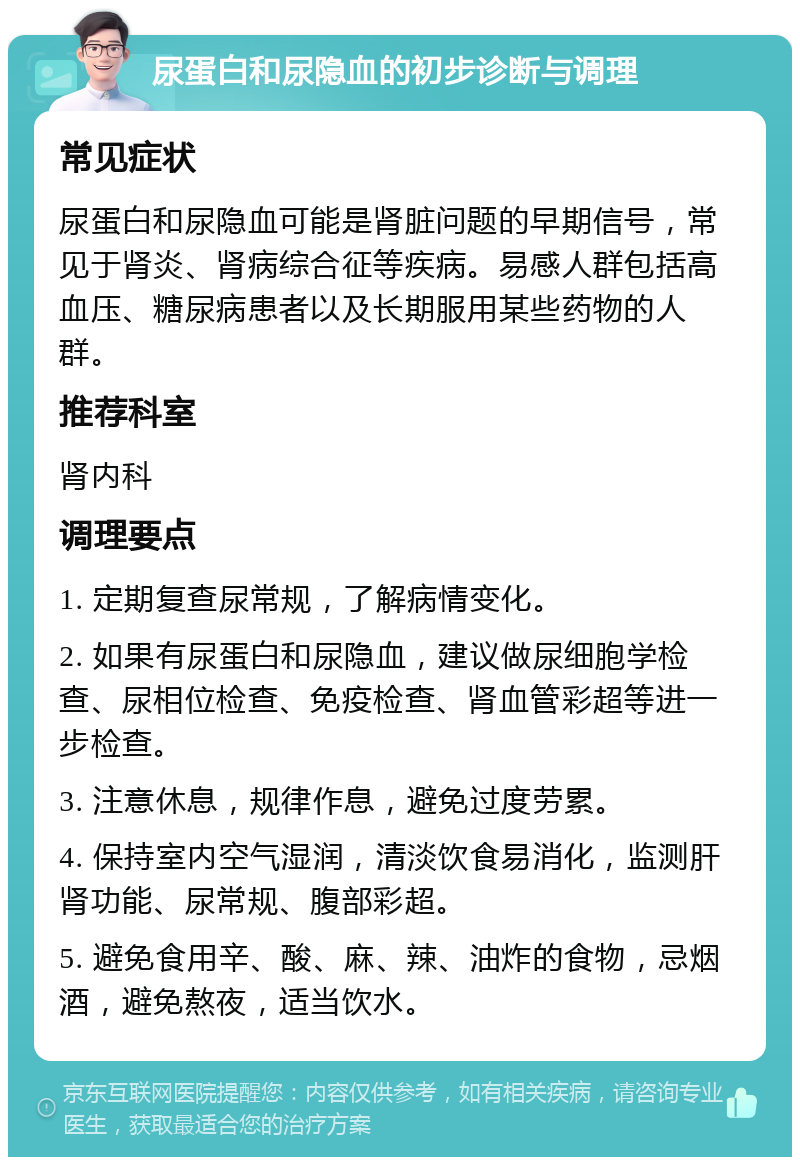 尿蛋白和尿隐血的初步诊断与调理 常见症状 尿蛋白和尿隐血可能是肾脏问题的早期信号，常见于肾炎、肾病综合征等疾病。易感人群包括高血压、糖尿病患者以及长期服用某些药物的人群。 推荐科室 肾内科 调理要点 1. 定期复查尿常规，了解病情变化。 2. 如果有尿蛋白和尿隐血，建议做尿细胞学检查、尿相位检查、免疫检查、肾血管彩超等进一步检查。 3. 注意休息，规律作息，避免过度劳累。 4. 保持室内空气湿润，清淡饮食易消化，监测肝肾功能、尿常规、腹部彩超。 5. 避免食用辛、酸、麻、辣、油炸的食物，忌烟酒，避免熬夜，适当饮水。