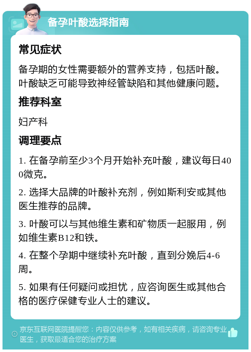 备孕叶酸选择指南 常见症状 备孕期的女性需要额外的营养支持，包括叶酸。叶酸缺乏可能导致神经管缺陷和其他健康问题。 推荐科室 妇产科 调理要点 1. 在备孕前至少3个月开始补充叶酸，建议每日400微克。 2. 选择大品牌的叶酸补充剂，例如斯利安或其他医生推荐的品牌。 3. 叶酸可以与其他维生素和矿物质一起服用，例如维生素B12和铁。 4. 在整个孕期中继续补充叶酸，直到分娩后4-6周。 5. 如果有任何疑问或担忧，应咨询医生或其他合格的医疗保健专业人士的建议。