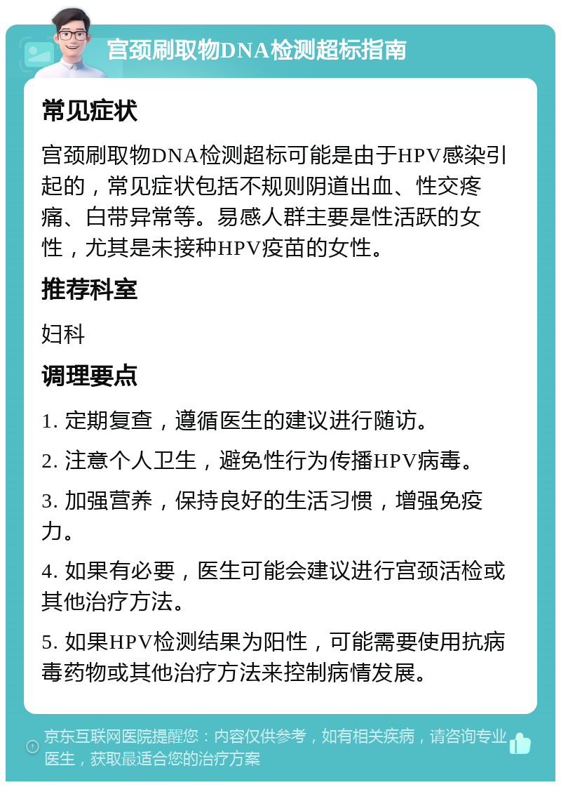 宫颈刷取物DNA检测超标指南 常见症状 宫颈刷取物DNA检测超标可能是由于HPV感染引起的，常见症状包括不规则阴道出血、性交疼痛、白带异常等。易感人群主要是性活跃的女性，尤其是未接种HPV疫苗的女性。 推荐科室 妇科 调理要点 1. 定期复查，遵循医生的建议进行随访。 2. 注意个人卫生，避免性行为传播HPV病毒。 3. 加强营养，保持良好的生活习惯，增强免疫力。 4. 如果有必要，医生可能会建议进行宫颈活检或其他治疗方法。 5. 如果HPV检测结果为阳性，可能需要使用抗病毒药物或其他治疗方法来控制病情发展。