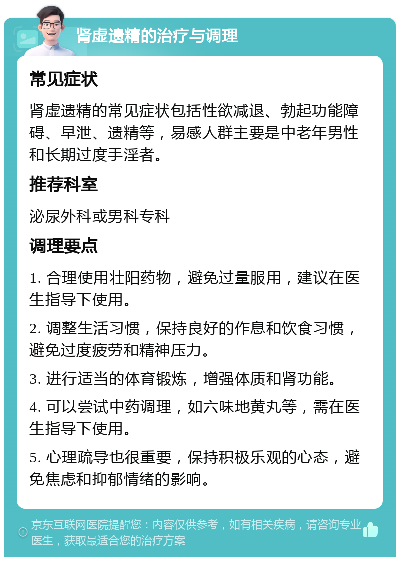 肾虚遗精的治疗与调理 常见症状 肾虚遗精的常见症状包括性欲减退、勃起功能障碍、早泄、遗精等，易感人群主要是中老年男性和长期过度手淫者。 推荐科室 泌尿外科或男科专科 调理要点 1. 合理使用壮阳药物，避免过量服用，建议在医生指导下使用。 2. 调整生活习惯，保持良好的作息和饮食习惯，避免过度疲劳和精神压力。 3. 进行适当的体育锻炼，增强体质和肾功能。 4. 可以尝试中药调理，如六味地黄丸等，需在医生指导下使用。 5. 心理疏导也很重要，保持积极乐观的心态，避免焦虑和抑郁情绪的影响。