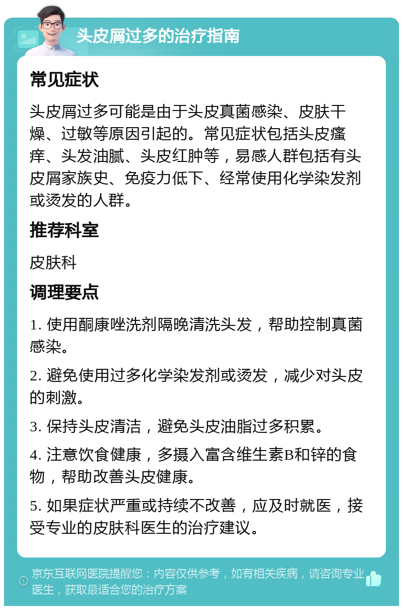 头皮屑过多的治疗指南 常见症状 头皮屑过多可能是由于头皮真菌感染、皮肤干燥、过敏等原因引起的。常见症状包括头皮瘙痒、头发油腻、头皮红肿等，易感人群包括有头皮屑家族史、免疫力低下、经常使用化学染发剂或烫发的人群。 推荐科室 皮肤科 调理要点 1. 使用酮康唑洗剂隔晚清洗头发，帮助控制真菌感染。 2. 避免使用过多化学染发剂或烫发，减少对头皮的刺激。 3. 保持头皮清洁，避免头皮油脂过多积累。 4. 注意饮食健康，多摄入富含维生素B和锌的食物，帮助改善头皮健康。 5. 如果症状严重或持续不改善，应及时就医，接受专业的皮肤科医生的治疗建议。