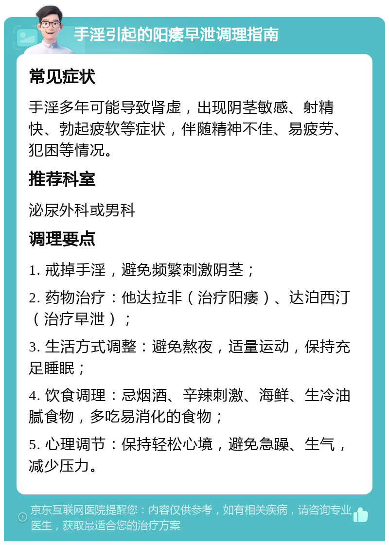 手淫引起的阳痿早泄调理指南 常见症状 手淫多年可能导致肾虚，出现阴茎敏感、射精快、勃起疲软等症状，伴随精神不佳、易疲劳、犯困等情况。 推荐科室 泌尿外科或男科 调理要点 1. 戒掉手淫，避免频繁刺激阴茎； 2. 药物治疗：他达拉非（治疗阳痿）、达泊西汀（治疗早泄）； 3. 生活方式调整：避免熬夜，适量运动，保持充足睡眠； 4. 饮食调理：忌烟酒、辛辣刺激、海鲜、生冷油腻食物，多吃易消化的食物； 5. 心理调节：保持轻松心境，避免急躁、生气，减少压力。