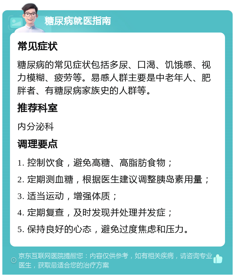 糖尿病就医指南 常见症状 糖尿病的常见症状包括多尿、口渴、饥饿感、视力模糊、疲劳等。易感人群主要是中老年人、肥胖者、有糖尿病家族史的人群等。 推荐科室 内分泌科 调理要点 1. 控制饮食，避免高糖、高脂肪食物； 2. 定期测血糖，根据医生建议调整胰岛素用量； 3. 适当运动，增强体质； 4. 定期复查，及时发现并处理并发症； 5. 保持良好的心态，避免过度焦虑和压力。