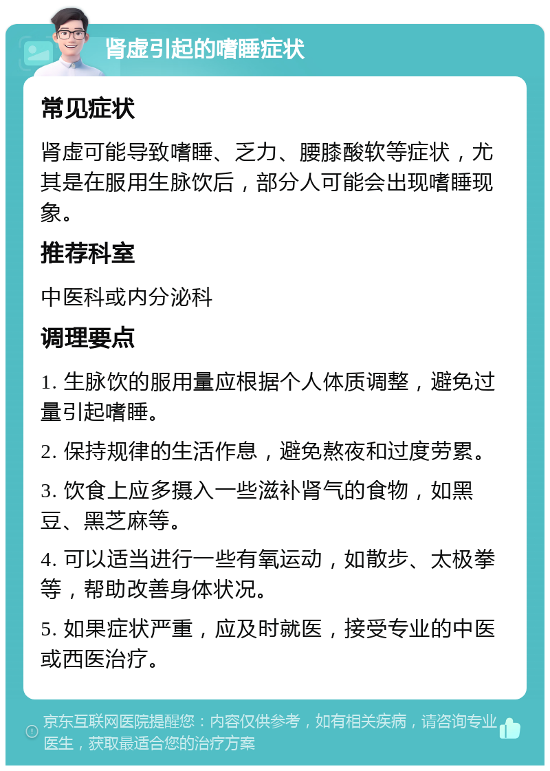 肾虚引起的嗜睡症状 常见症状 肾虚可能导致嗜睡、乏力、腰膝酸软等症状，尤其是在服用生脉饮后，部分人可能会出现嗜睡现象。 推荐科室 中医科或内分泌科 调理要点 1. 生脉饮的服用量应根据个人体质调整，避免过量引起嗜睡。 2. 保持规律的生活作息，避免熬夜和过度劳累。 3. 饮食上应多摄入一些滋补肾气的食物，如黑豆、黑芝麻等。 4. 可以适当进行一些有氧运动，如散步、太极拳等，帮助改善身体状况。 5. 如果症状严重，应及时就医，接受专业的中医或西医治疗。