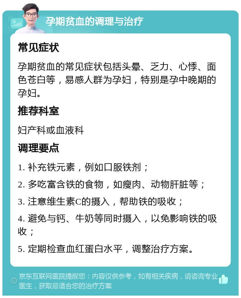 孕期贫血的调理与治疗 常见症状 孕期贫血的常见症状包括头晕、乏力、心悸、面色苍白等，易感人群为孕妇，特别是孕中晚期的孕妇。 推荐科室 妇产科或血液科 调理要点 1. 补充铁元素，例如口服铁剂； 2. 多吃富含铁的食物，如瘦肉、动物肝脏等； 3. 注意维生素C的摄入，帮助铁的吸收； 4. 避免与钙、牛奶等同时摄入，以免影响铁的吸收； 5. 定期检查血红蛋白水平，调整治疗方案。