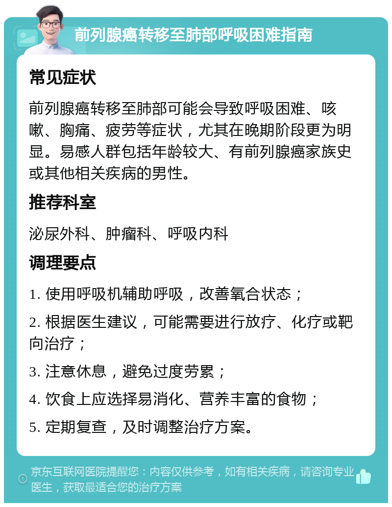 前列腺癌转移至肺部呼吸困难指南 常见症状 前列腺癌转移至肺部可能会导致呼吸困难、咳嗽、胸痛、疲劳等症状，尤其在晚期阶段更为明显。易感人群包括年龄较大、有前列腺癌家族史或其他相关疾病的男性。 推荐科室 泌尿外科、肿瘤科、呼吸内科 调理要点 1. 使用呼吸机辅助呼吸，改善氧合状态； 2. 根据医生建议，可能需要进行放疗、化疗或靶向治疗； 3. 注意休息，避免过度劳累； 4. 饮食上应选择易消化、营养丰富的食物； 5. 定期复查，及时调整治疗方案。