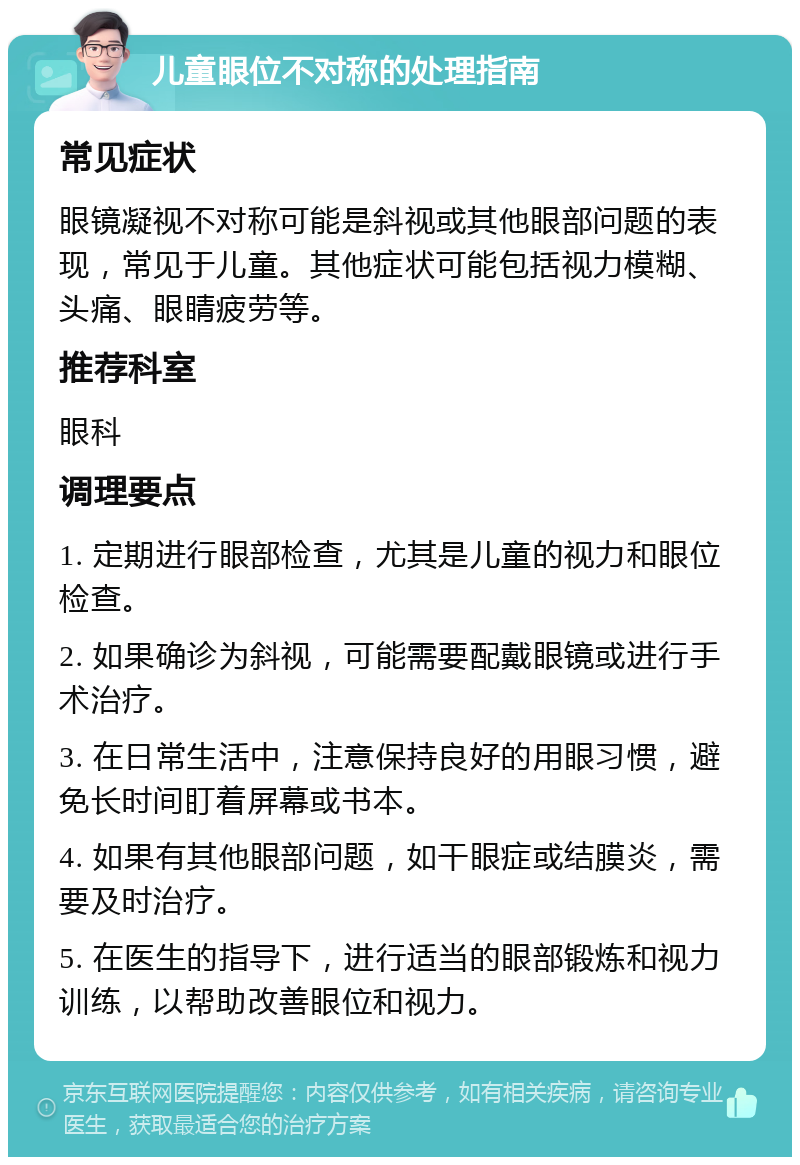 儿童眼位不对称的处理指南 常见症状 眼镜凝视不对称可能是斜视或其他眼部问题的表现，常见于儿童。其他症状可能包括视力模糊、头痛、眼睛疲劳等。 推荐科室 眼科 调理要点 1. 定期进行眼部检查，尤其是儿童的视力和眼位检查。 2. 如果确诊为斜视，可能需要配戴眼镜或进行手术治疗。 3. 在日常生活中，注意保持良好的用眼习惯，避免长时间盯着屏幕或书本。 4. 如果有其他眼部问题，如干眼症或结膜炎，需要及时治疗。 5. 在医生的指导下，进行适当的眼部锻炼和视力训练，以帮助改善眼位和视力。