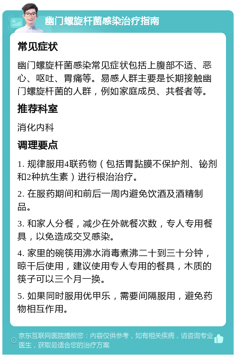 幽门螺旋杆菌感染治疗指南 常见症状 幽门螺旋杆菌感染常见症状包括上腹部不适、恶心、呕吐、胃痛等。易感人群主要是长期接触幽门螺旋杆菌的人群，例如家庭成员、共餐者等。 推荐科室 消化内科 调理要点 1. 规律服用4联药物（包括胃黏膜不保护剂、铋剂和2种抗生素）进行根治治疗。 2. 在服药期间和前后一周内避免饮酒及酒精制品。 3. 和家人分餐，减少在外就餐次数，专人专用餐具，以免造成交叉感染。 4. 家里的碗筷用沸水消毒煮沸二十到三十分钟，晾干后使用，建议使用专人专用的餐具，木质的筷子可以三个月一换。 5. 如果同时服用优甲乐，需要间隔服用，避免药物相互作用。